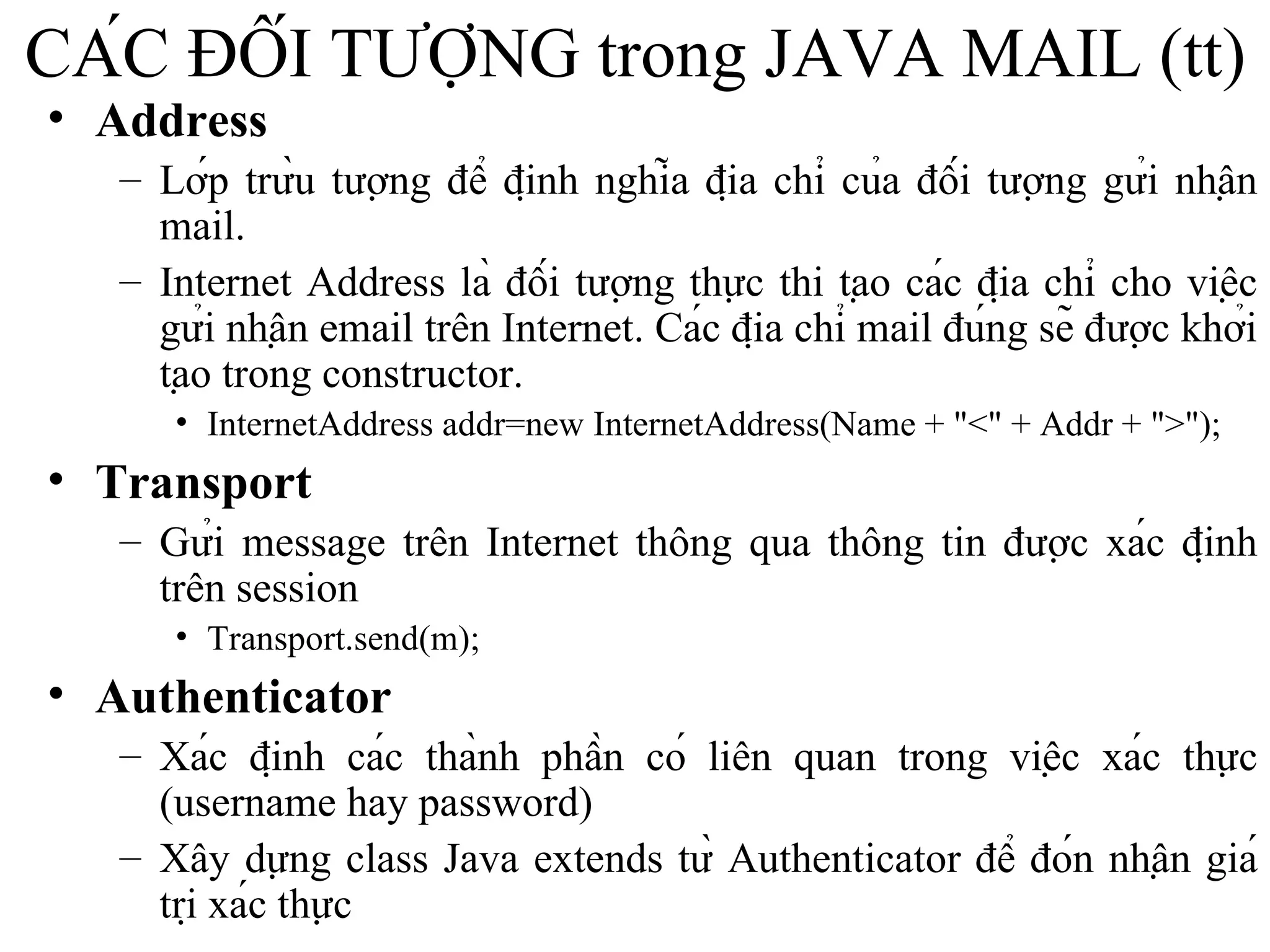 CÁC ĐỐI TƯỢNG trong JAVA MAIL (tt) Address Lớp trừu tượng để định nghĩa địa chỉ của đối tượng gửi nhận mail. Internet Address là đối tượng thực thi tạo các địa chỉ cho việc gửi nhận email trên Internet. Các địa chỉ mail đúng sẽ được khởi tạo trong constructor. InternetAddress addr=new InternetAddress(Name + "<" + Addr + ">"); Transport Gửi message trên Internet thông qua thông tin được xác định trên session Transport.send(m); Authenticator Xác định các thành phần có liên quan trong việc xác thực (username hay password) Xây dựng class Java extends từ Authenticator để đón nhận giá trị xác thực 