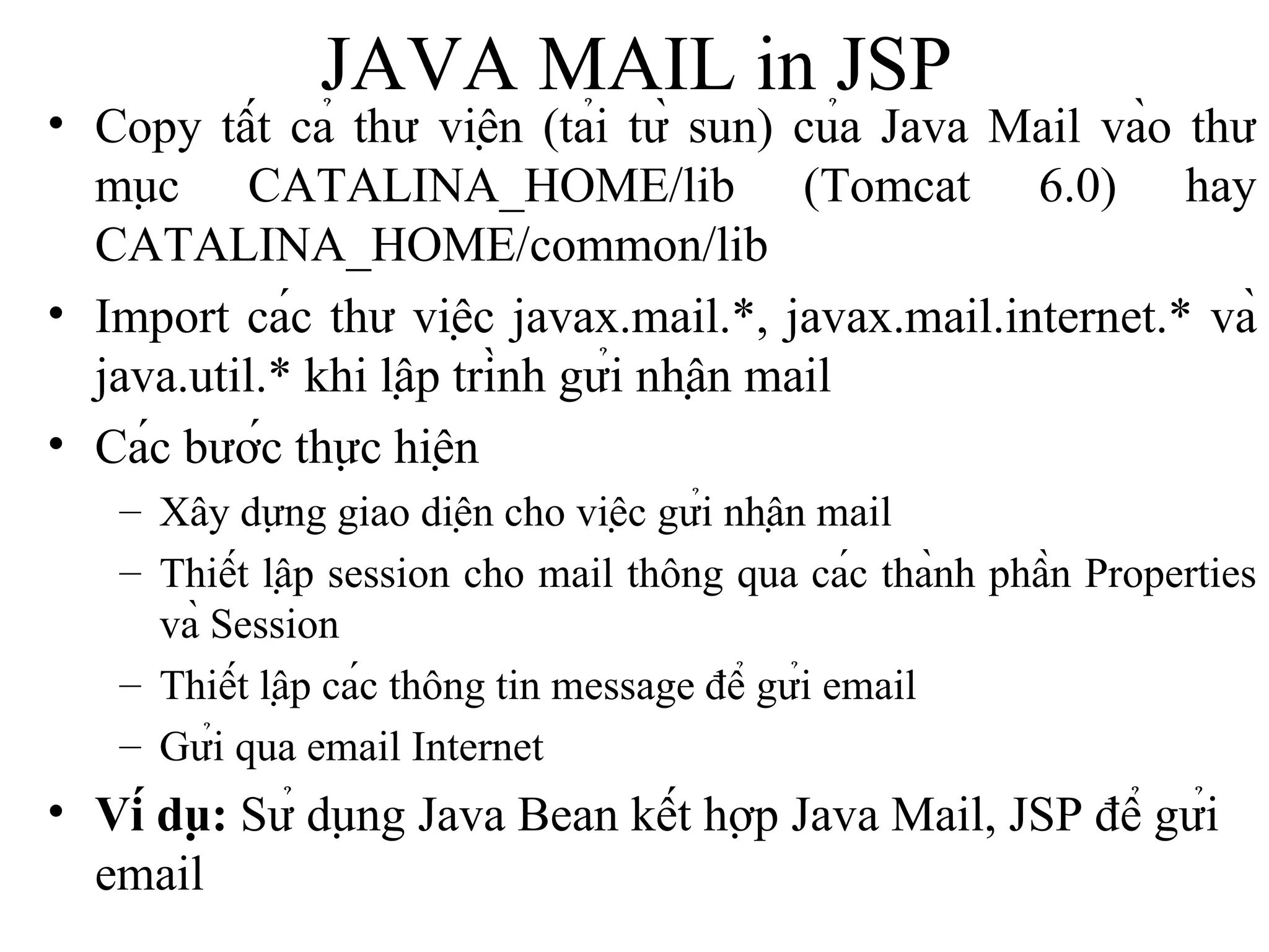 JAVA MAIL  in JSP Copy tất cả thư viện (tải từ sun) của Java Mail vào thư mục CATALINA_HOME/lib (Tomcat 6.0) hay CATALINA_HOME/common/lib Import các thư việc javax.mail.*, javax.mail.internet.* và java.util.* khi lập trình gửi nhận mail Các bước thực hiện Xây dựng giao diện cho việc gửi nhận mail Thiết lập session cho mail thông qua các thành phần Properties và Session Thiết lập các thông tin message để gửi email Gửi qua email Internet Ví dụ:  Sử dụng Java Bean kết hợp Java Mail, JSP để gửi email 