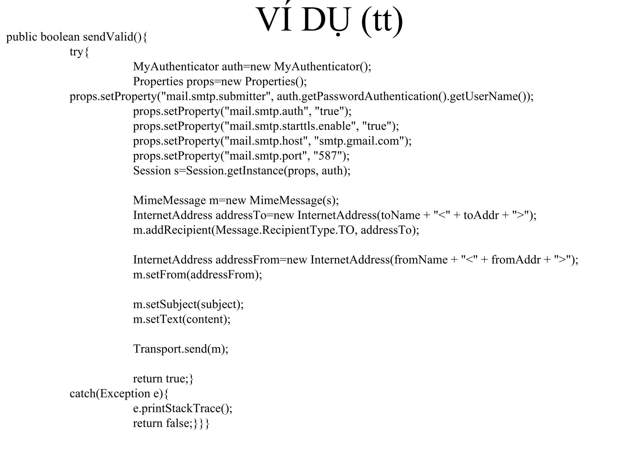 VÍ DỤ (tt) public boolean sendValid(){ try{ MyAuthenticator auth=new MyAuthenticator(); Properties props=new Properties(); props.setProperty("mail.smtp.submitter", auth.getPasswordAuthentication().getUserName()); props.setProperty("mail.smtp.auth", "true"); props.setProperty("mail.smtp.starttls.enable", "true"); props.setProperty("mail.smtp.host", "smtp.gmail.com"); props.setProperty("mail.smtp.port", "587"); Session s=Session.getInstance(props, auth); MimeMessage m=new MimeMessage(s); InternetAddress addressTo=new InternetAddress(toName + "<" + toAddr + ">"); m.addRecipient(Message.RecipientType.TO, addressTo); InternetAddress addressFrom=new InternetAddress(fromName + "<" + fromAddr + ">"); m.setFrom(addressFrom); m.setSubject(subject); m.setText(content); Transport.send(m); return true;} catch(Exception e){ e.printStackTrace(); return false;}}} 
