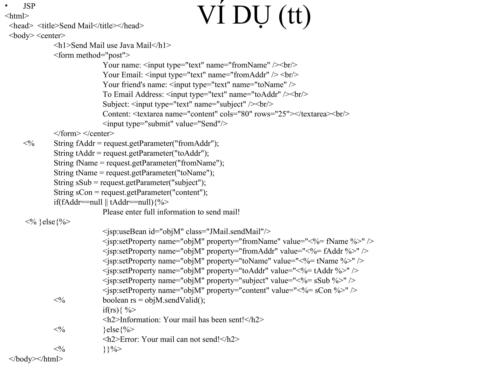 VÍ DỤ (tt) JSP <html> <head>  <title>Send Mail</title></head> <body> <center> <h1>Send Mail use Java Mail</h1> <form method="post"> Your name: <input type="text" name="fromName" /><br/> Your Email: <input type="text" name="fromAddr" /> <br/> Your friend's name: <input type="text" name="toName" /> To Email Address: <input type="text" name="toAddr" /><br/> Subject: <input type="text" name="subject" /><br/> Content: <textarea name="content" cols="80" rows="25"></textarea><br/> <input type="submit" value="Send"/> </form> </center> <%  String fAddr = request.getParameter("fromAddr"); String tAddr = request.getParameter("toAddr"); String fName = request.getParameter("fromName");   String tName = request.getParameter("toName");   String sSub = request.getParameter("subject");   String sCon = request.getParameter("content"); if(fAddr==null || tAddr==null){%>   Please enter full information to send mail!   <% }else{%>   <jsp:useBean id="objM" class="JMail.sendMail"/>   <jsp:setProperty name="objM" property="fromName" value="<%= fName %>" />   <jsp:setProperty name="objM" property="fromAddr" value="<%= fAddr %>" />   <jsp:setProperty name="objM" property="toName" value="<%= tName %>" />   <jsp:setProperty name="objM" property="toAddr" value="<%= tAddr %>" />   <jsp:setProperty name="objM" property="subject" value="<%= sSub %>" />   <jsp:setProperty name="objM" property="content" value="<%= sCon %>" />   <%  boolean rs = objM.sendValid();   if(rs){ %>   <h2>Information: Your mail has been sent!</h2>   <%  }else{%>     <h2>Error: Your mail can not send!</h2>   <%  }}%>  </body></html> 