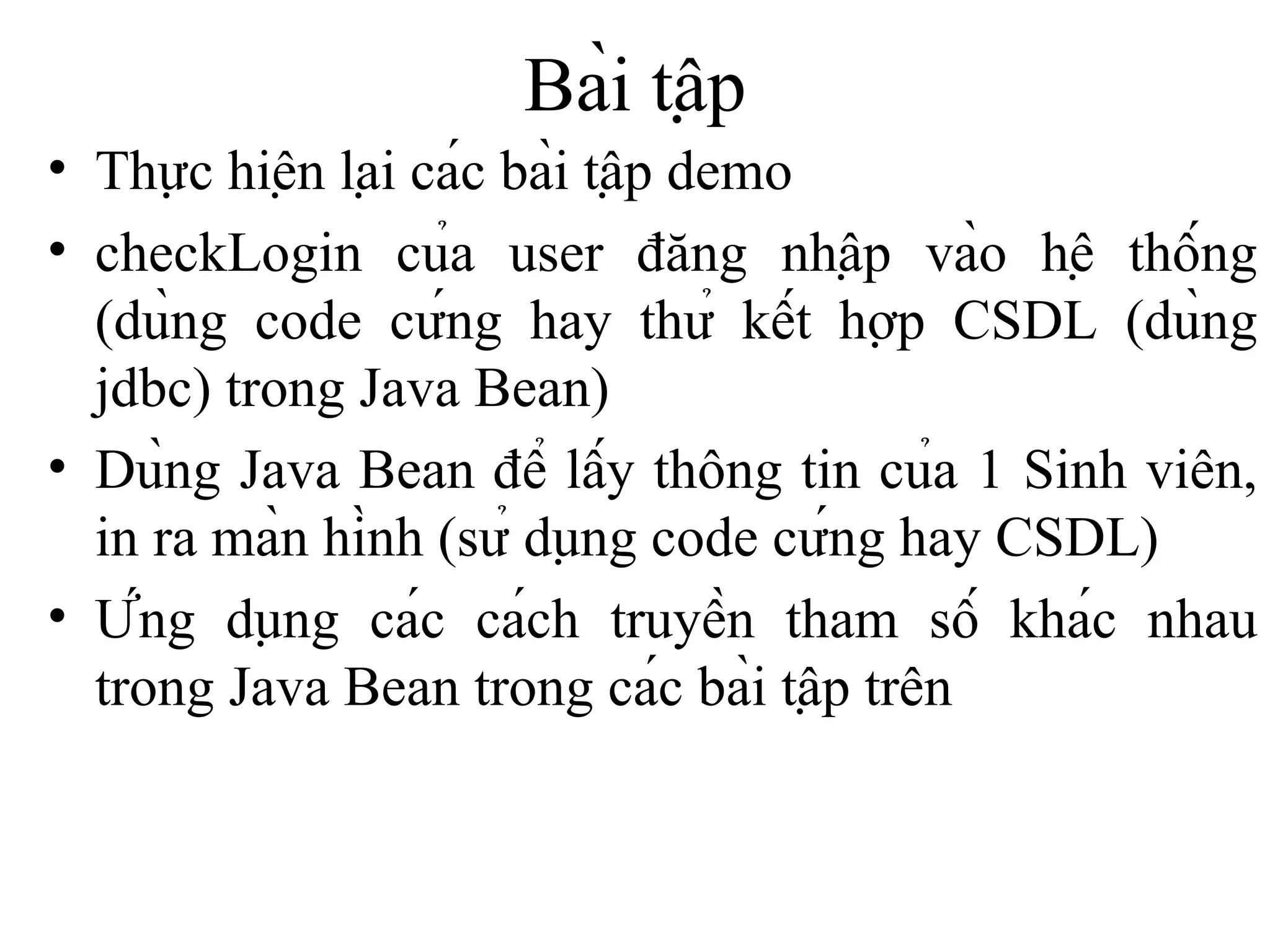 Bài tập Thực hiện lại các bài tập demo checkLogin của user đăng nhập vào hệ thống (dùng code cứng hay thử kết hợp CSDL (dùng jdbc) trong Java Bean) Dùng Java Bean để lấy thông tin của 1 Sinh viên, in ra màn hình (sử dụng code cứng hay CSDL) Ứng dụng các cách truyền tham số khác nhau trong Java Bean trong các bài tập trên 