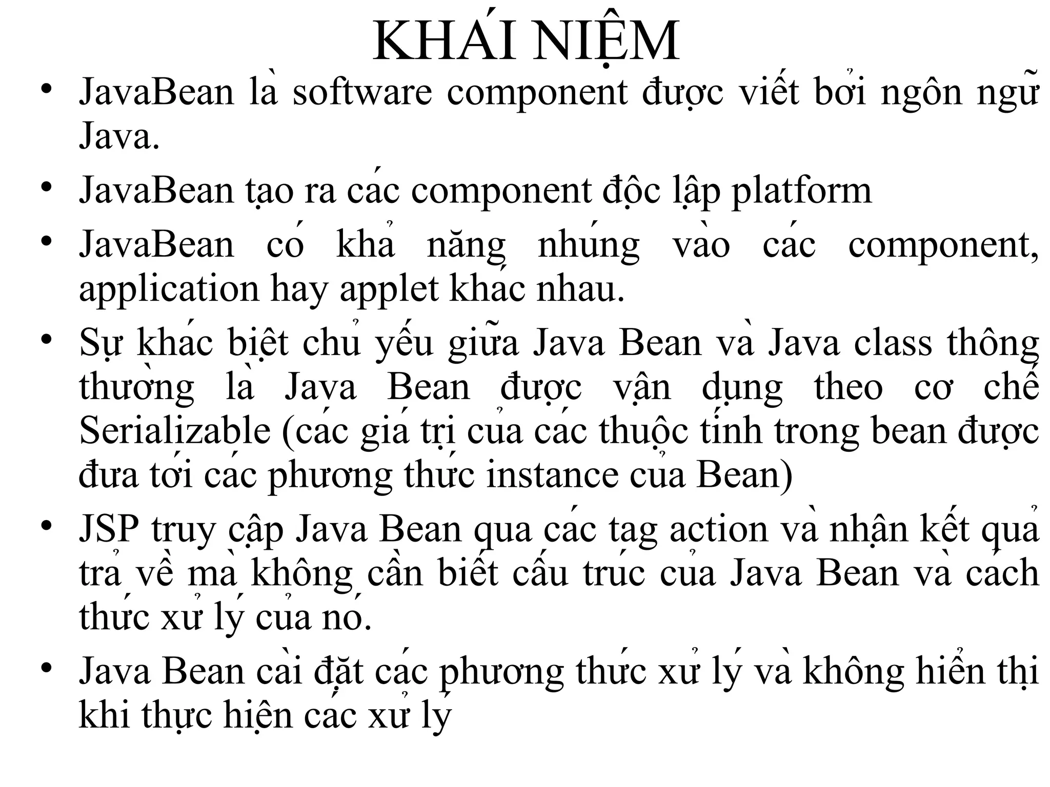 KHÁI NIỆM JavaBean là software component được viết bởi ngôn ngữ Java. JavaBean tạo ra các component độc lập platform JavaBean có khả năng nhúng vào các component, application hay applet khác nhau. Sự khác biệt chủ yếu giữa Java Bean và Java class thông thường là Java Bean được vận dụng theo cơ chế Serializable (các giá trị của các thuộc tính trong bean được đưa tới các phương thức instance của Bean) JSP truy cập Java Bean qua các tag action và nhận kết quả trả về mà không cần biết cấu trúc của Java Bean và cách thức xử lý của nó. Java Bean cài đặt các phương thức xử lý và không hiển thị khi thực hiện các xử lý 