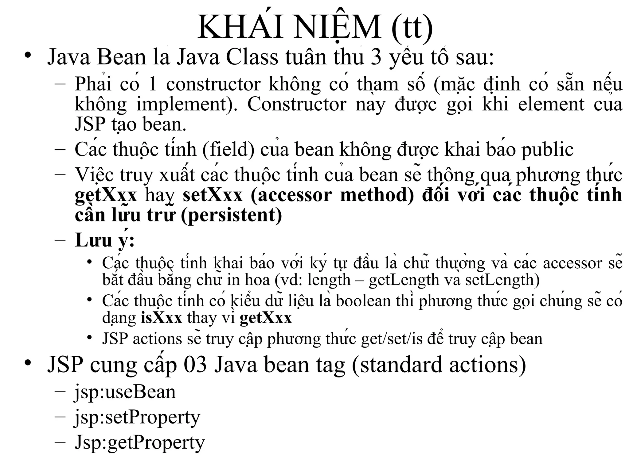 KHÁI NIỆM (tt) Java Bean là Java Class tuân thủ 3 yếu tố sau: Phải có 1 constructor không có tham số (mặc định có sẵn nếu không implement). Constructor này được gọi khi element của JSP tạo bean. Các thuộc tính (field) của bean không được khai báo public Việc truy xuất các thuộc tính của bean sẽ thông qua phương thức  getXxx  hay  setXxx (accessor method) đối với các thuộc tính cần lữu trữ (persistent) Lưu ý:   Các thuộc tính khai báo với ký tự đầu là chữ thường và các accessor sẽ bắt đầu bằng chữ in hoa (vd: length – getLength và setLength) Các thuộc tính có kiểu dữ liệu là boolean thì phương thức gọi chúng sẽ có dạng  isXxx  thay vì  getXxx JSP actions sẽ truy cập phương thức get/set/is để truy cập bean JSP cung cấp 03 Java bean tag (standard actions) jsp:useBean jsp:setProperty Jsp:getProperty 