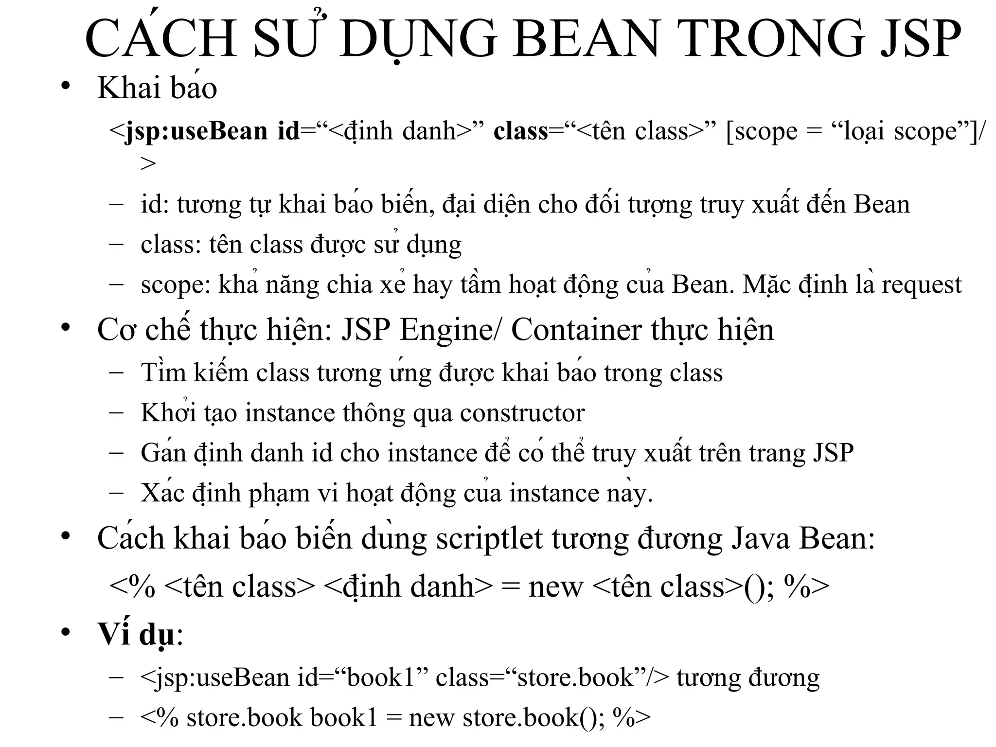CÁCH SỬ DỤNG BEAN TRONG JSP Khai báo < jsp:useBean   id =“<định danh>”  class =“<tên class>” [scope = “loại scope”]/> id: tương tự khai báo biến, đại diện cho đối tượng truy xuất đến Bean class: tên class được sử dụng scope: khả năng chia xẻ hay tầm hoạt động của Bean. Mặc định là request   Cơ chế thực hiện: JSP Engine/ Container thực hiện Tìm kiếm class tương ứng được khai báo trong class Khởi tạo instance thông qua constructor Gán định danh id cho instance để có thể truy xuất trên trang JSP Xác định phạm vi hoạt động của instance này.   Cách khai báo biến dùng scriptlet tương đương Java Bean: <% <tên class> <định danh> = new <tên class>(); %> Ví dụ :  <jsp:useBean id=“book1” class=“store.book”/> tương đương  <% store.book book1 = new store.book(); %> 