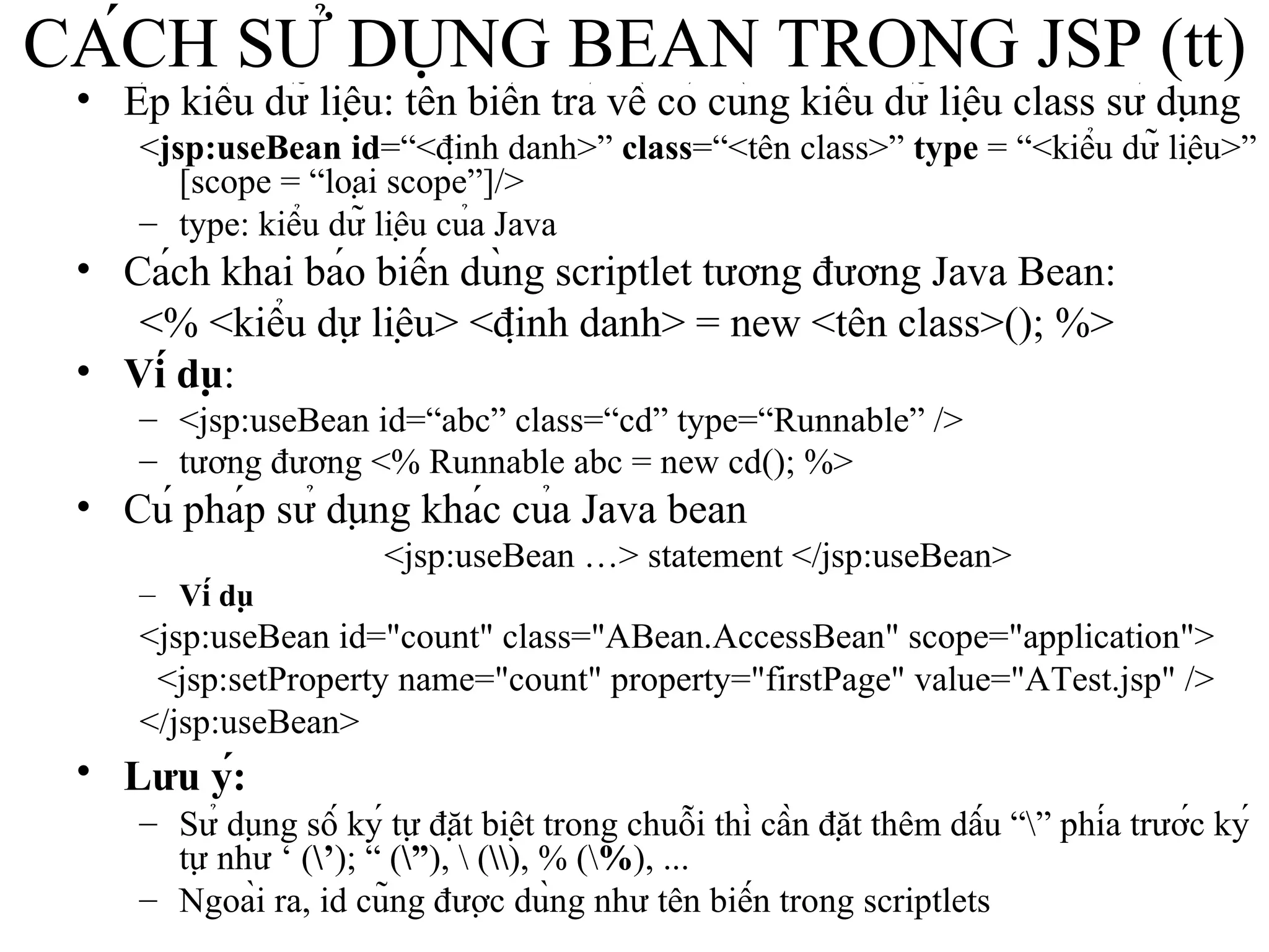 CÁCH SỬ DỤNG BEAN TRONG JSP (tt) Ép kiểu dữ liệu: tên biến trả về có cùng kiểu dữ liệu class sử dụng < jsp:useBean   id =“<định danh>”  class =“<tên class>”  type  = “<kiểu dữ liệu>” [scope = “loại scope”]/> type: kiểu dữ liệu của Java Cách khai báo biến dùng scriptlet tương đương Java Bean: <% <kiểu dự liệu> <định danh> = new <tên class>(); %> Ví dụ :  <jsp:useBean id=“abc” class=“cd” type=“Runnable” />  tương đương <% Runnable abc = new cd(); %>   Cú pháp sử dụng khác của Java bean <jsp:useBean …> statement </jsp:useBean> Ví dụ <jsp:useBean id="count" class="ABean.AccessBean" scope="application"> <jsp:setProperty name="count" property="firstPage" value="ATest.jsp" /> </jsp:useBean>   Lưu ý:   Sử dụng số ký tự đặt biệt trong chuỗi thì cần đặt thêm dấu “\” phía trước ký tự như ‘ ( \’ ); “ ( \” ), \ ( \\ ), % (\ % ), ...  Ngoài ra, id cũng được dùng như tên biến trong scriptlets   