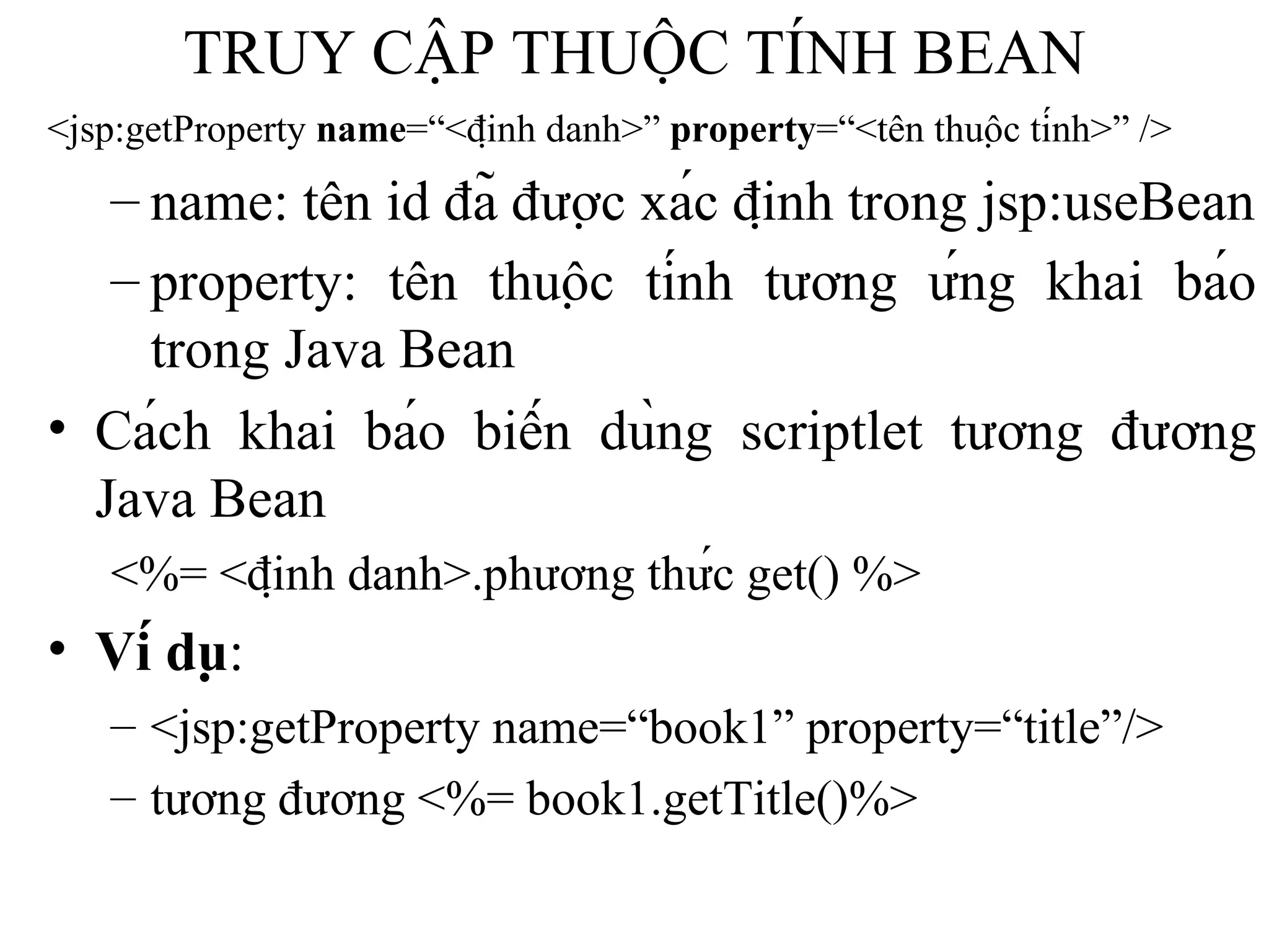 TRUY CẬP THUỘC TÍNH BEAN <jsp:getProperty  name =“<định danh>”  property =“<tên thuộc tính>” /> name: tên id đã được xác định trong jsp:useBean property: tên thuộc tính tương ứng khai báo trong Java Bean   Cách khai báo biến dùng scriptlet tương đương Java Bean <%= <định danh>.phương thức get() %> Ví dụ :  <jsp:getProperty name=“book1” property=“title”/>  tương đương <%= book1.getTitle()%> 