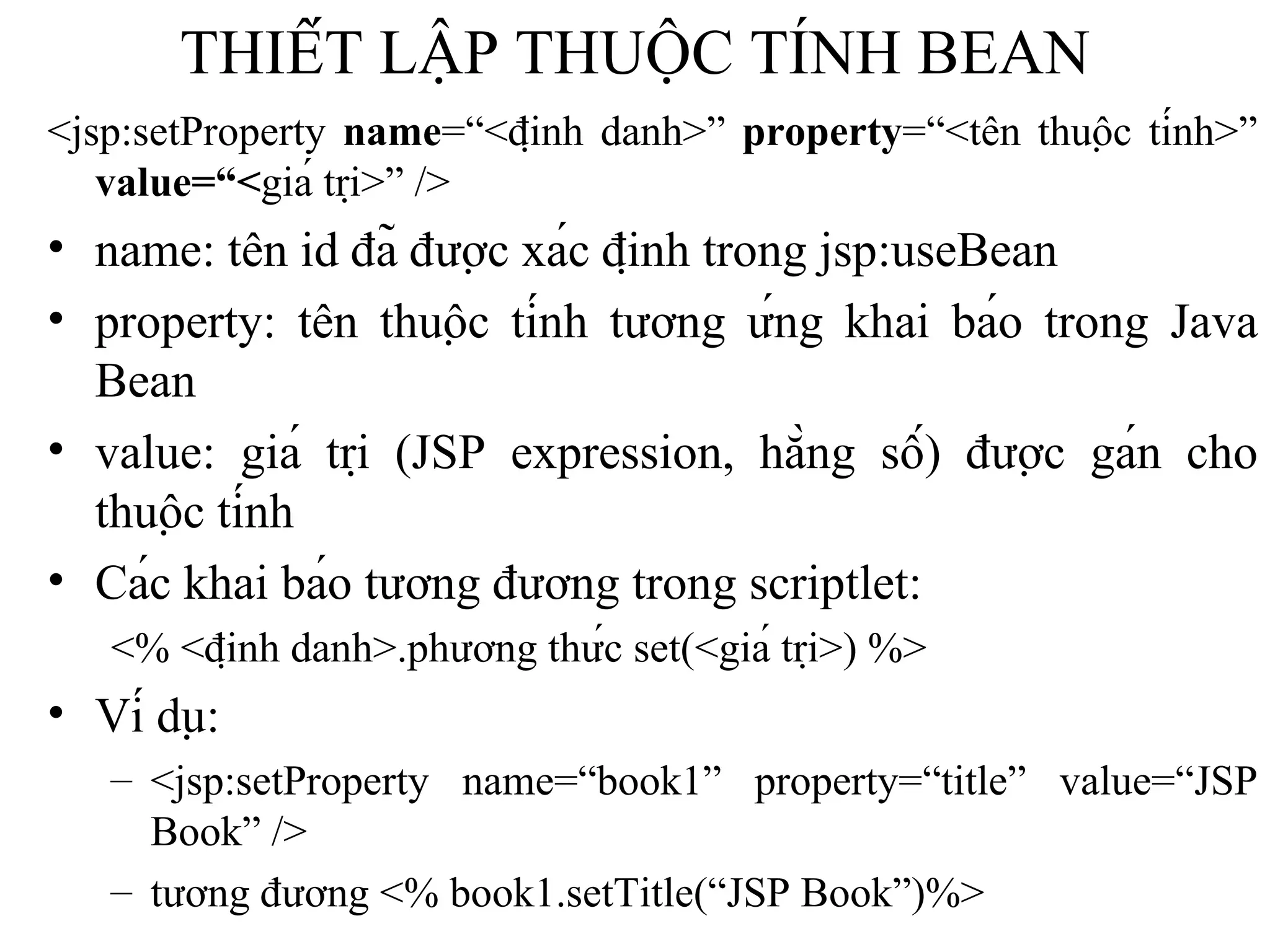 THIẾT LẬP THUỘC TÍNH BEAN <jsp:setProperty  name =“<định danh>”  property =“<tên thuộc tính>”  value=“< giá trị>” /> name: tên id đã được xác định trong jsp:useBean property: tên thuộc tính tương ứng khai báo trong Java Bean value: giá trị (JSP expression, hằng số) được gán cho thuộc tính Các khai báo tương đương trong scriptlet:   <% <định danh>.phương thức set(<giá trị>) %> Ví dụ:  <jsp:setProperty name=“book1” property=“title” value=“JSP Book” />  tương đương <% book1.setTitle(“JSP Book”)%> 