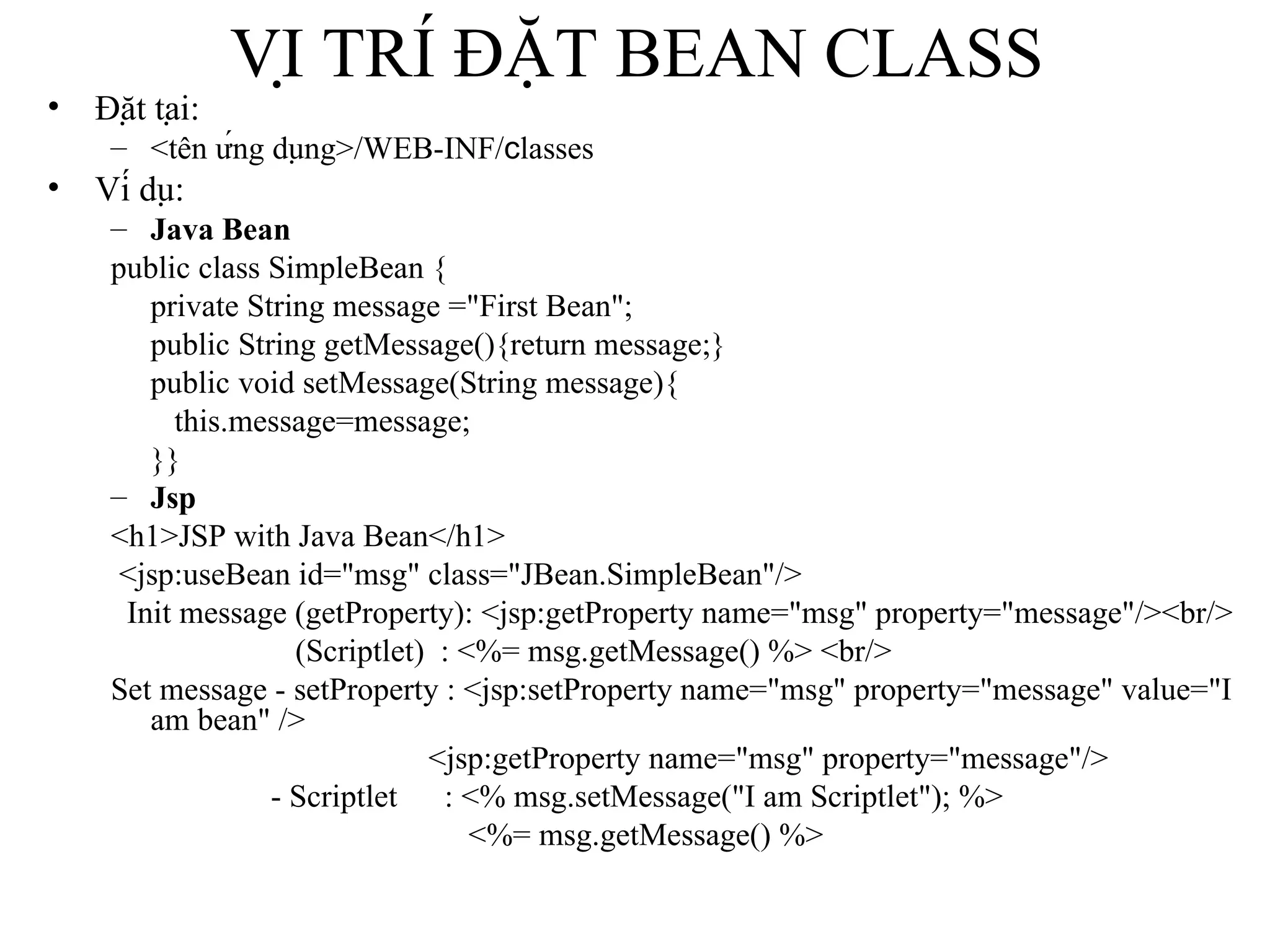 VỊ TRÍ ĐẶT BEAN CLASS Đặt tại: <tên ứng dụng>/WEB-INF/ c lasses Ví dụ:  Java Bean public class SimpleBean { private String message ="First Bean"; public String getMessage(){return message;} public void setMessage(String message){ this.message=message; }} Jsp <h1>JSP with Java Bean</h1> <jsp:useBean id="msg" class="JBean.SimpleBean"/> Init message (getProperty): <jsp:getProperty name="msg" property="message"/><br/>   (Scriptlet)  : <%= msg.getMessage() %> <br/> Set message - setProperty : <jsp:setProperty name="msg" property="message" value="I am bean" /> <jsp:getProperty name="msg" property="message"/>   - Scriptlet   : <% msg.setMessage("I am Scriptlet"); %>   <%= msg.getMessage() %> 
