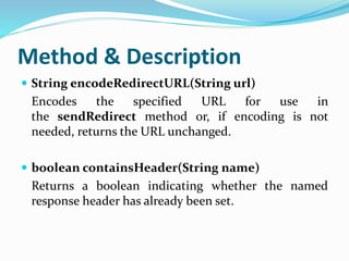 Method & Description
 String encodeRedirectURL(String url)
Encodes the specified URL for use in
the sendRedirect method or, if encoding is not
needed, returns the URL unchanged.
 boolean containsHeader(String name)
Returns a boolean indicating whether the named
response header has already been set.
 