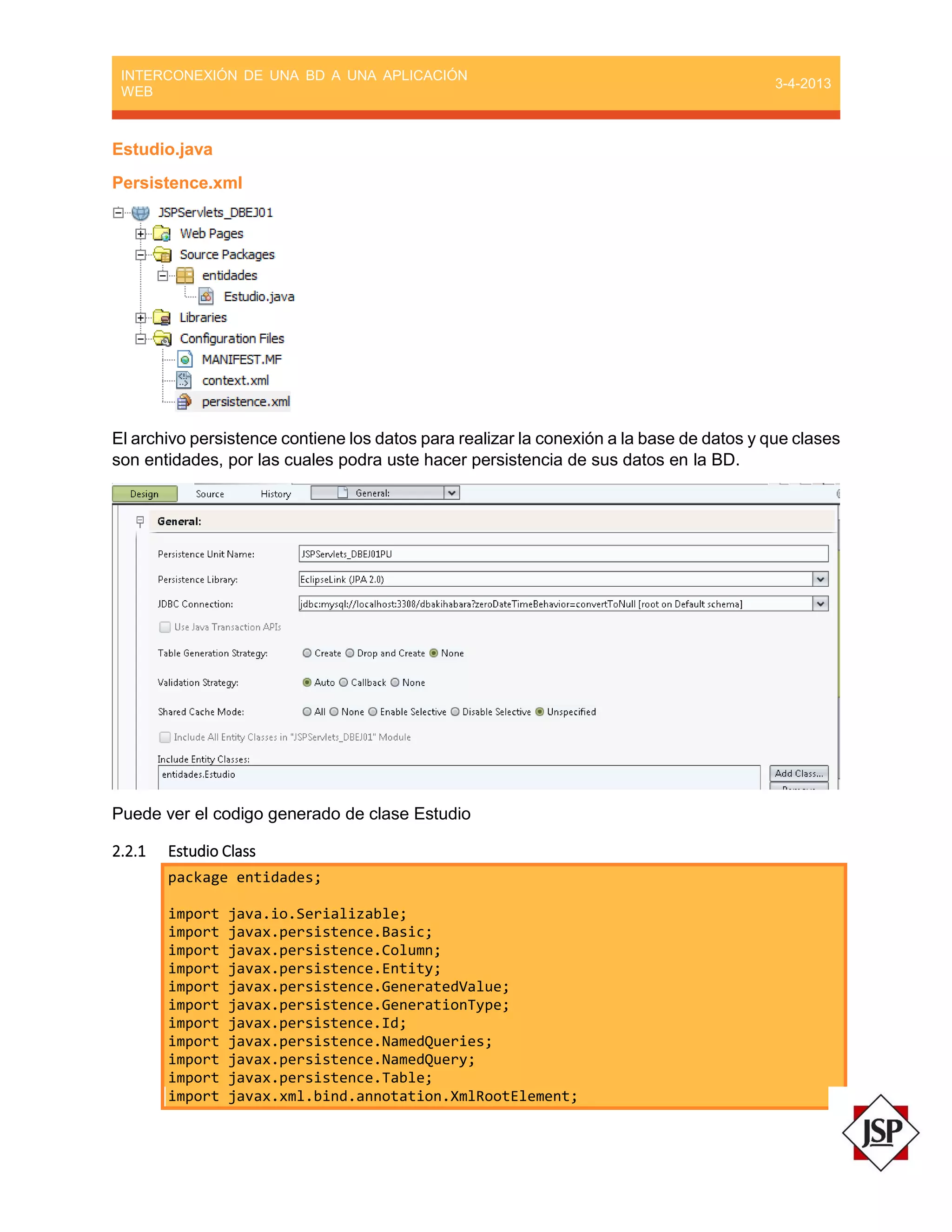 INTERCONEXIÓN DE UNA BD A UNA APLICACIÓN
WEB
3-4-2013
Estudio.java
Persistence.xml
El archivo persistence contiene los datos para realizar la conexión a la base de datos y que clases
son entidades, por las cuales podra uste hacer persistencia de sus datos en la BD.
Puede ver el codigo generado de clase Estudio
2.2.1 Estudio Class
package entidades;
import java.io.Serializable;
import javax.persistence.Basic;
import javax.persistence.Column;
import javax.persistence.Entity;
import javax.persistence.GeneratedValue;
import javax.persistence.GenerationType;
import javax.persistence.Id;
import javax.persistence.NamedQueries;
import javax.persistence.NamedQuery;
import javax.persistence.Table;
import javax.xml.bind.annotation.XmlRootElement;
 