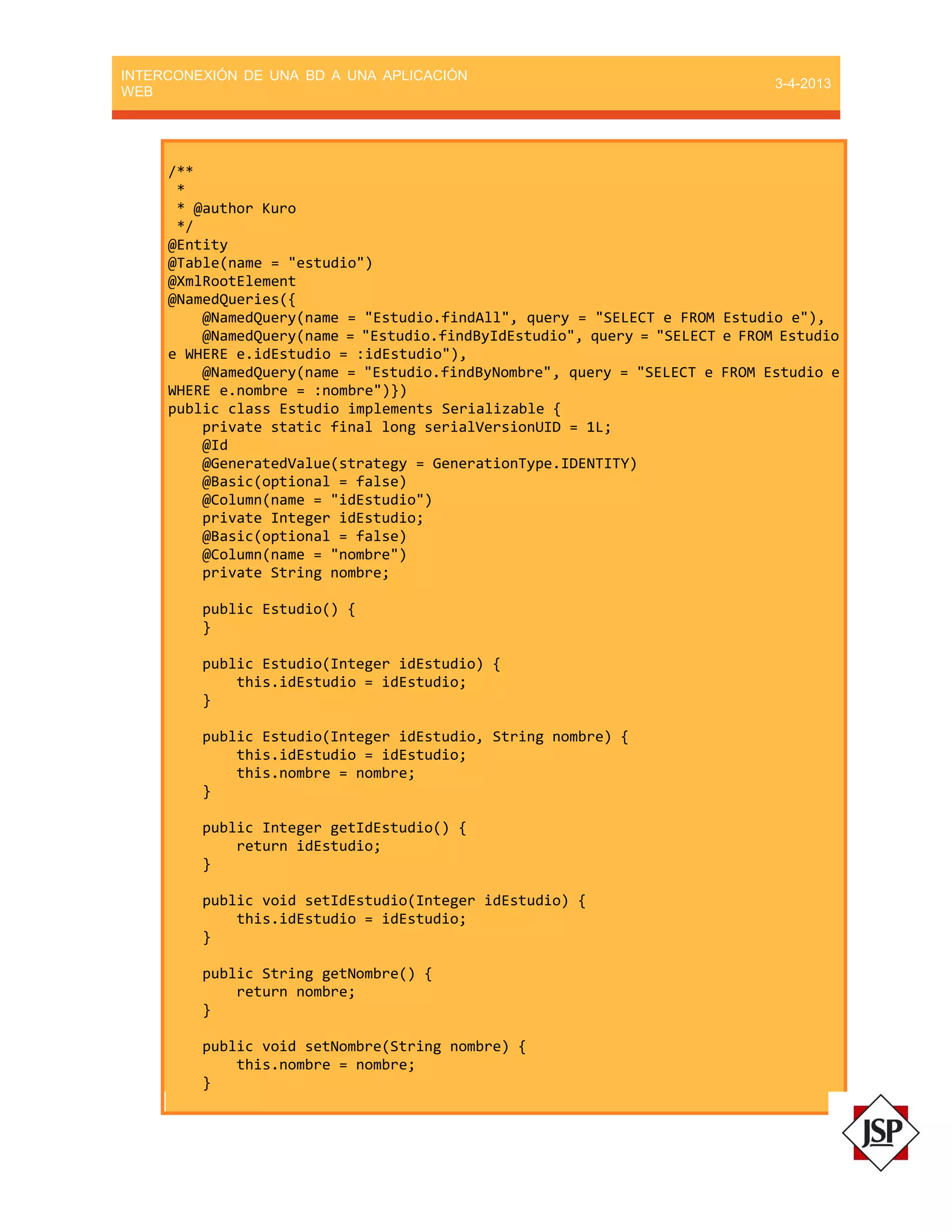 INTERCONEXIÓN DE UNA BD A UNA APLICACIÓN
WEB
3-4-2013
/**
*
* @author Kuro
*/
@Entity
@Table(name = "estudio")
@XmlRootElement
@NamedQueries({
@NamedQuery(name = "Estudio.findAll", query = "SELECT e FROM Estudio e"),
@NamedQuery(name = "Estudio.findByIdEstudio", query = "SELECT e FROM Estudio
e WHERE e.idEstudio = :idEstudio"),
@NamedQuery(name = "Estudio.findByNombre", query = "SELECT e FROM Estudio e
WHERE e.nombre = :nombre")})
public class Estudio implements Serializable {
private static final long serialVersionUID = 1L;
@Id
@GeneratedValue(strategy = GenerationType.IDENTITY)
@Basic(optional = false)
@Column(name = "idEstudio")
private Integer idEstudio;
@Basic(optional = false)
@Column(name = "nombre")
private String nombre;
public Estudio() {
}
public Estudio(Integer idEstudio) {
this.idEstudio = idEstudio;
}
public Estudio(Integer idEstudio, String nombre) {
this.idEstudio = idEstudio;
this.nombre = nombre;
}
public Integer getIdEstudio() {
return idEstudio;
}
public void setIdEstudio(Integer idEstudio) {
this.idEstudio = idEstudio;
}
public String getNombre() {
return nombre;
}
public void setNombre(String nombre) {
this.nombre = nombre;
}
 