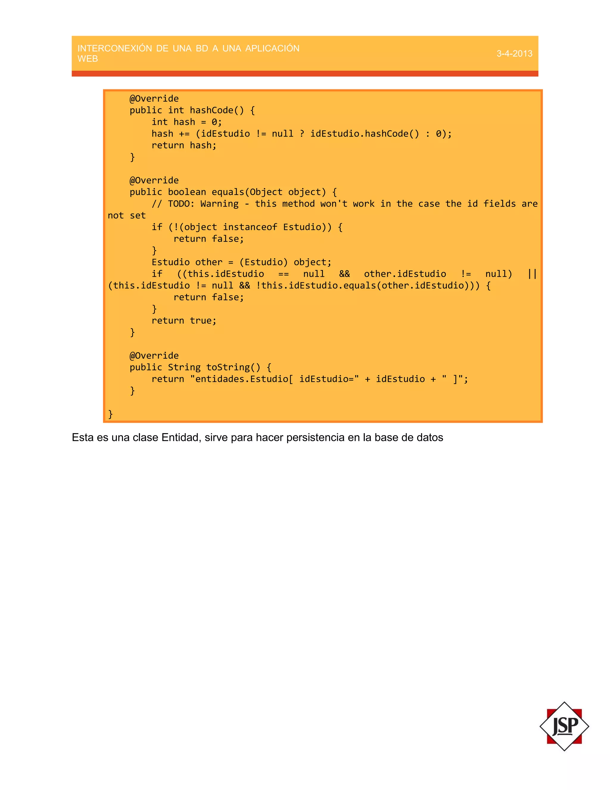 INTERCONEXIÓN DE UNA BD A UNA APLICACIÓN
WEB
3-4-2013
@Override
public int hashCode() {
int hash = 0;
hash += (idEstudio != null ? idEstudio.hashCode() : 0);
return hash;
}
@Override
public boolean equals(Object object) {
// TODO: Warning - this method won't work in the case the id fields are
not set
if (!(object instanceof Estudio)) {
return false;
}
Estudio other = (Estudio) object;
if ((this.idEstudio == null && other.idEstudio != null) ||
(this.idEstudio != null && !this.idEstudio.equals(other.idEstudio))) {
return false;
}
return true;
}
@Override
public String toString() {
return "entidades.Estudio[ idEstudio=" + idEstudio + " ]";
}
}
Esta es una clase Entidad, sirve para hacer persistencia en la base de datos
 