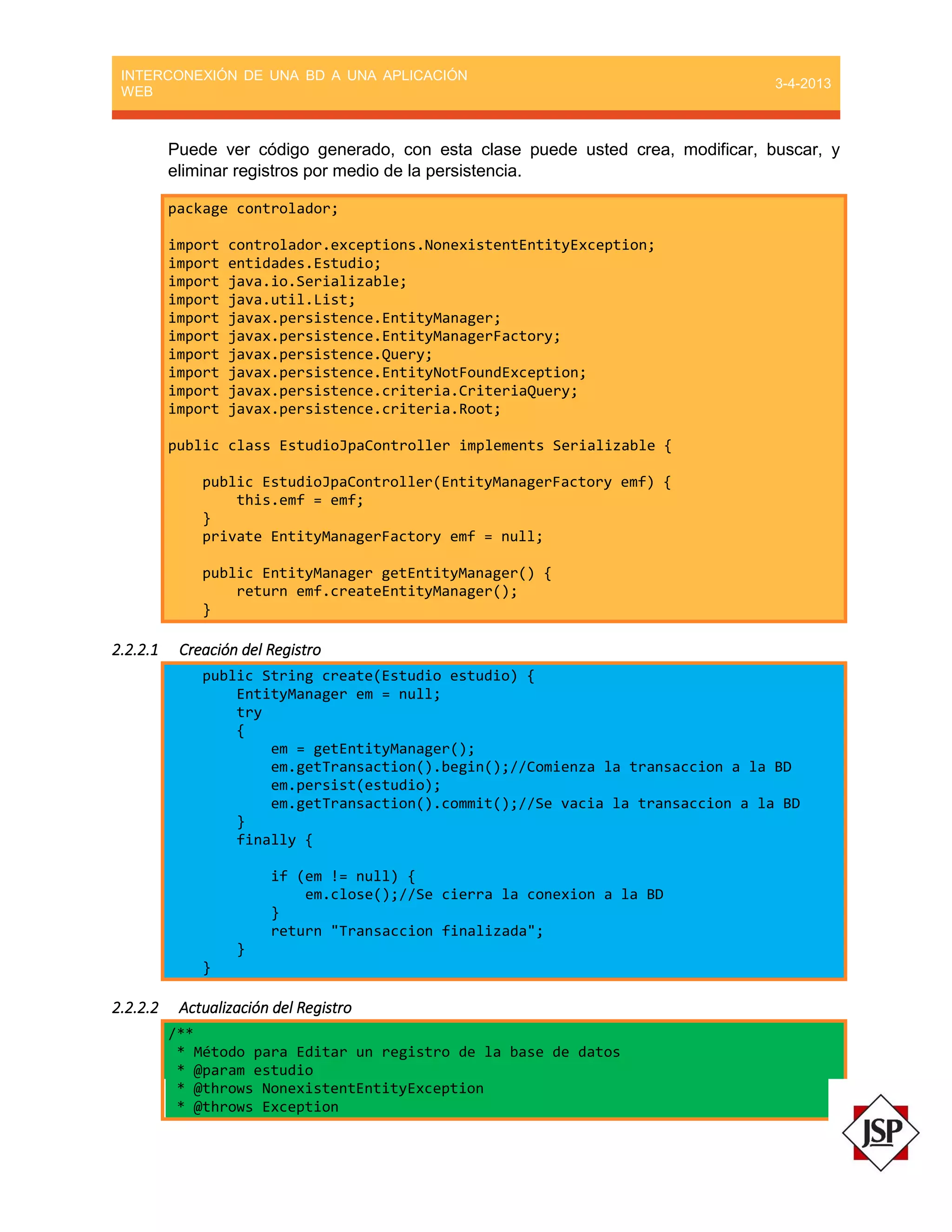 INTERCONEXIÓN DE UNA BD A UNA APLICACIÓN
WEB
3-4-2013
Puede ver código generado, con esta clase puede usted crea, modificar, buscar, y
eliminar registros por medio de la persistencia.
package controlador;
import controlador.exceptions.NonexistentEntityException;
import entidades.Estudio;
import java.io.Serializable;
import java.util.List;
import javax.persistence.EntityManager;
import javax.persistence.EntityManagerFactory;
import javax.persistence.Query;
import javax.persistence.EntityNotFoundException;
import javax.persistence.criteria.CriteriaQuery;
import javax.persistence.criteria.Root;
public class EstudioJpaController implements Serializable {
public EstudioJpaController(EntityManagerFactory emf) {
this.emf = emf;
}
private EntityManagerFactory emf = null;
public EntityManager getEntityManager() {
return emf.createEntityManager();
}
2.2.2.1 Creación del Registro
public String create(Estudio estudio) {
EntityManager em = null;
try
{
em = getEntityManager();
em.getTransaction().begin();//Comienza la transaccion a la BD
em.persist(estudio);
em.getTransaction().commit();//Se vacia la transaccion a la BD
}
finally {
if (em != null) {
em.close();//Se cierra la conexion a la BD
}
return "Transaccion finalizada";
}
}
2.2.2.2 Actualización del Registro
/**
* Método para Editar un registro de la base de datos
* @param estudio
* @throws NonexistentEntityException
* @throws Exception
 
