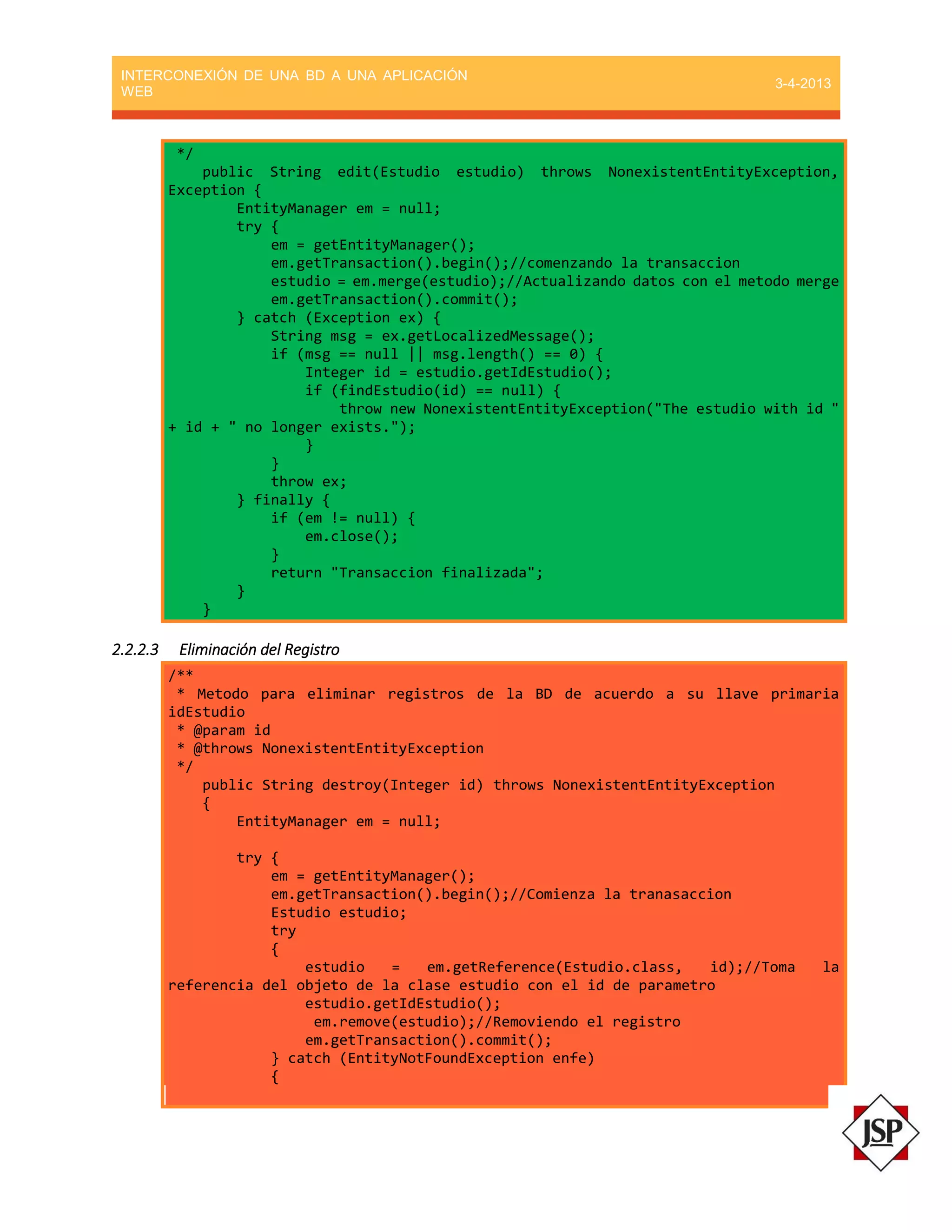 INTERCONEXIÓN DE UNA BD A UNA APLICACIÓN
WEB
3-4-2013
*/
public String edit(Estudio estudio) throws NonexistentEntityException,
Exception {
EntityManager em = null;
try {
em = getEntityManager();
em.getTransaction().begin();//comenzando la transaccion
estudio = em.merge(estudio);//Actualizando datos con el metodo merge
em.getTransaction().commit();
} catch (Exception ex) {
String msg = ex.getLocalizedMessage();
if (msg == null || msg.length() == 0) {
Integer id = estudio.getIdEstudio();
if (findEstudio(id) == null) {
throw new NonexistentEntityException("The estudio with id "
+ id + " no longer exists.");
}
}
throw ex;
} finally {
if (em != null) {
em.close();
}
return "Transaccion finalizada";
}
}
2.2.2.3 Eliminación del Registro
/**
* Metodo para eliminar registros de la BD de acuerdo a su llave primaria
idEstudio
* @param id
* @throws NonexistentEntityException
*/
public String destroy(Integer id) throws NonexistentEntityException
{
EntityManager em = null;
try {
em = getEntityManager();
em.getTransaction().begin();//Comienza la tranasaccion
Estudio estudio;
try
{
estudio = em.getReference(Estudio.class, id);//Toma la
referencia del objeto de la clase estudio con el id de parametro
estudio.getIdEstudio();
em.remove(estudio);//Removiendo el registro
em.getTransaction().commit();
} catch (EntityNotFoundException enfe)
{
 