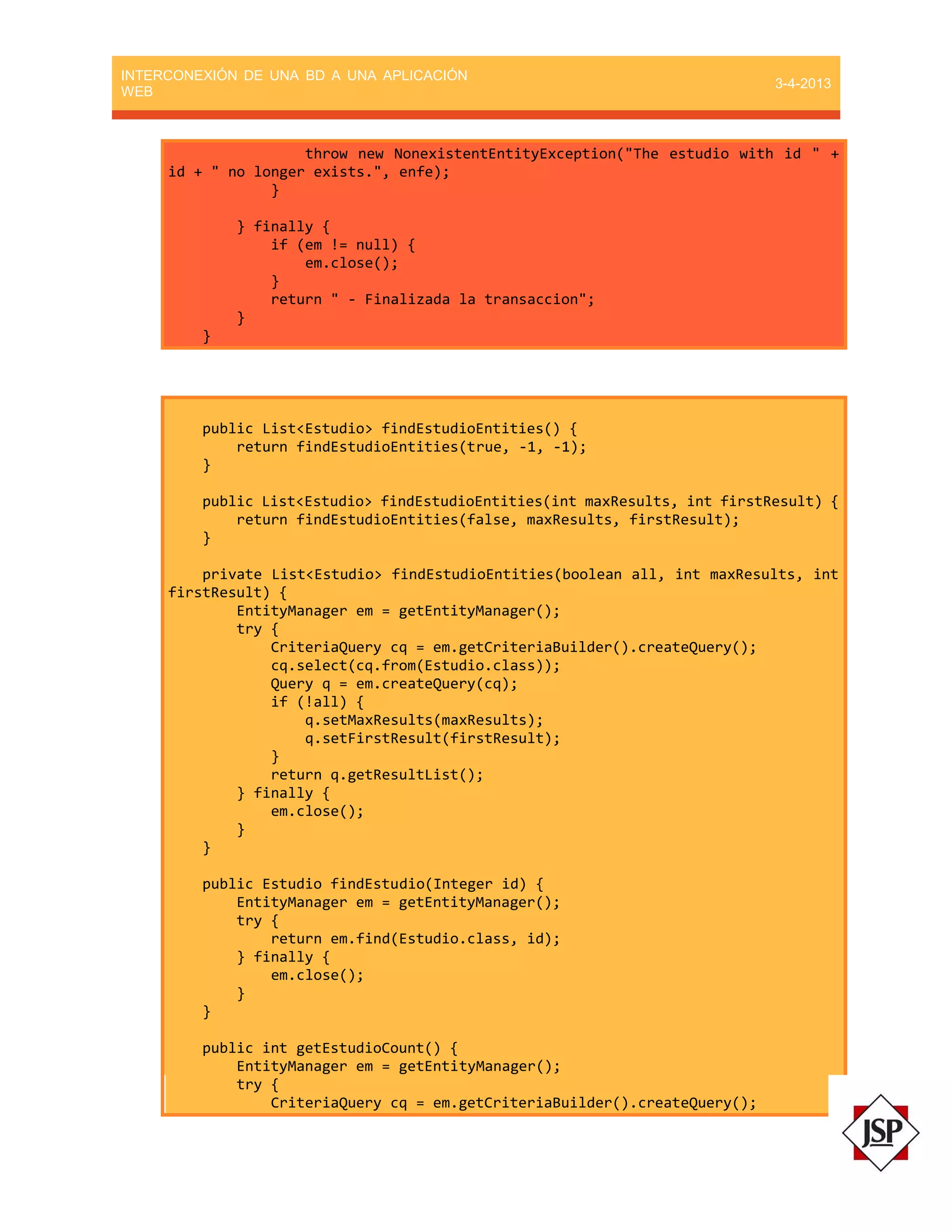 INTERCONEXIÓN DE UNA BD A UNA APLICACIÓN
WEB
3-4-2013
throw new NonexistentEntityException("The estudio with id " +
id + " no longer exists.", enfe);
}
} finally {
if (em != null) {
em.close();
}
return " - Finalizada la transaccion";
}
}
public List<Estudio> findEstudioEntities() {
return findEstudioEntities(true, -1, -1);
}
public List<Estudio> findEstudioEntities(int maxResults, int firstResult) {
return findEstudioEntities(false, maxResults, firstResult);
}
private List<Estudio> findEstudioEntities(boolean all, int maxResults, int
firstResult) {
EntityManager em = getEntityManager();
try {
CriteriaQuery cq = em.getCriteriaBuilder().createQuery();
cq.select(cq.from(Estudio.class));
Query q = em.createQuery(cq);
if (!all) {
q.setMaxResults(maxResults);
q.setFirstResult(firstResult);
}
return q.getResultList();
} finally {
em.close();
}
}
public Estudio findEstudio(Integer id) {
EntityManager em = getEntityManager();
try {
return em.find(Estudio.class, id);
} finally {
em.close();
}
}
public int getEstudioCount() {
EntityManager em = getEntityManager();
try {
CriteriaQuery cq = em.getCriteriaBuilder().createQuery();
 