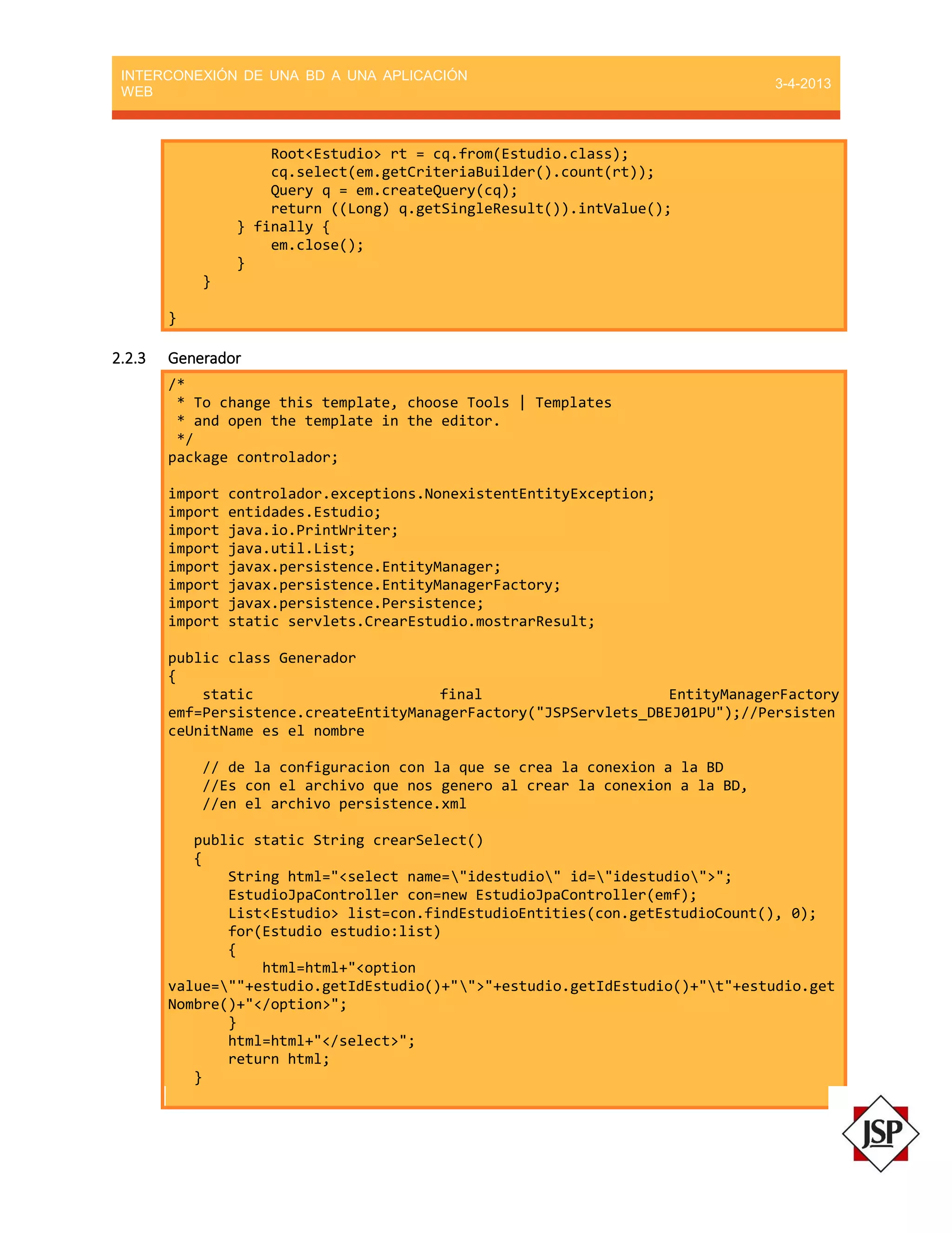 INTERCONEXIÓN DE UNA BD A UNA APLICACIÓN
WEB
3-4-2013
Root<Estudio> rt = cq.from(Estudio.class);
cq.select(em.getCriteriaBuilder().count(rt));
Query q = em.createQuery(cq);
return ((Long) q.getSingleResult()).intValue();
} finally {
em.close();
}
}
}
2.2.3 Generador
/*
* To change this template, choose Tools | Templates
* and open the template in the editor.
*/
package controlador;
import controlador.exceptions.NonexistentEntityException;
import entidades.Estudio;
import java.io.PrintWriter;
import java.util.List;
import javax.persistence.EntityManager;
import javax.persistence.EntityManagerFactory;
import javax.persistence.Persistence;
import static servlets.CrearEstudio.mostrarResult;
public class Generador
{
static final EntityManagerFactory
emf=Persistence.createEntityManagerFactory("JSPServlets_DBEJ01PU");//Persisten
ceUnitName es el nombre
// de la configuracion con la que se crea la conexion a la BD
//Es con el archivo que nos genero al crear la conexion a la BD,
//en el archivo persistence.xml
public static String crearSelect()
{
String html="<select name="idestudio" id="idestudio">";
EstudioJpaController con=new EstudioJpaController(emf);
List<Estudio> list=con.findEstudioEntities(con.getEstudioCount(), 0);
for(Estudio estudio:list)
{
html=html+"<option
value=""+estudio.getIdEstudio()+"">"+estudio.getIdEstudio()+"t"+estudio.get
Nombre()+"</option>";
}
html=html+"</select>";
return html;
}
 