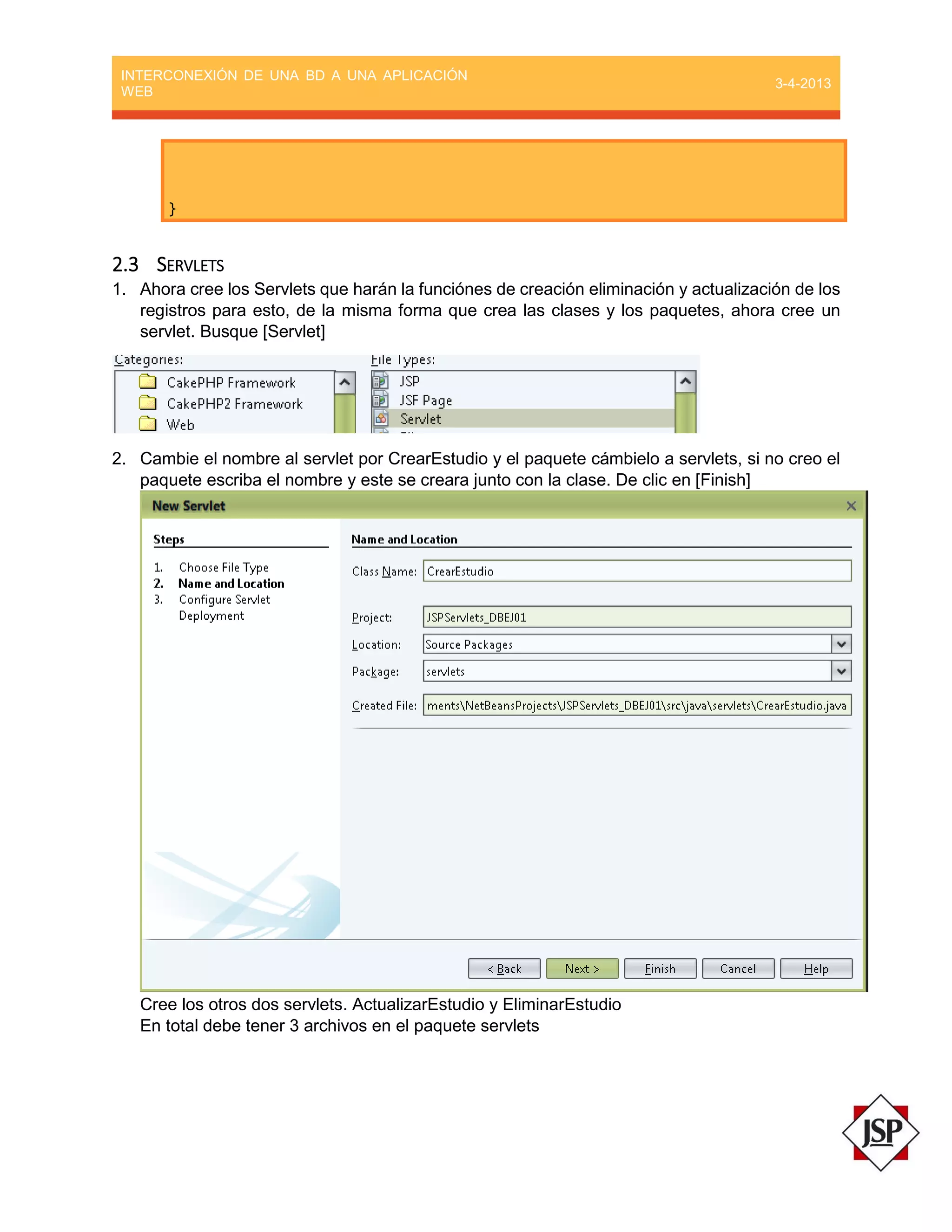 INTERCONEXIÓN DE UNA BD A UNA APLICACIÓN
WEB
3-4-2013
}
2.3 SERVLETS
1. Ahora cree los Servlets que harán la funciónes de creación eliminación y actualización de los
registros para esto, de la misma forma que crea las clases y los paquetes, ahora cree un
servlet. Busque [Servlet]
2. Cambie el nombre al servlet por CrearEstudio y el paquete cámbielo a servlets, si no creo el
paquete escriba el nombre y este se creara junto con la clase. De clic en [Finish]
Cree los otros dos servlets. ActualizarEstudio y EliminarEstudio
En total debe tener 3 archivos en el paquete servlets
 