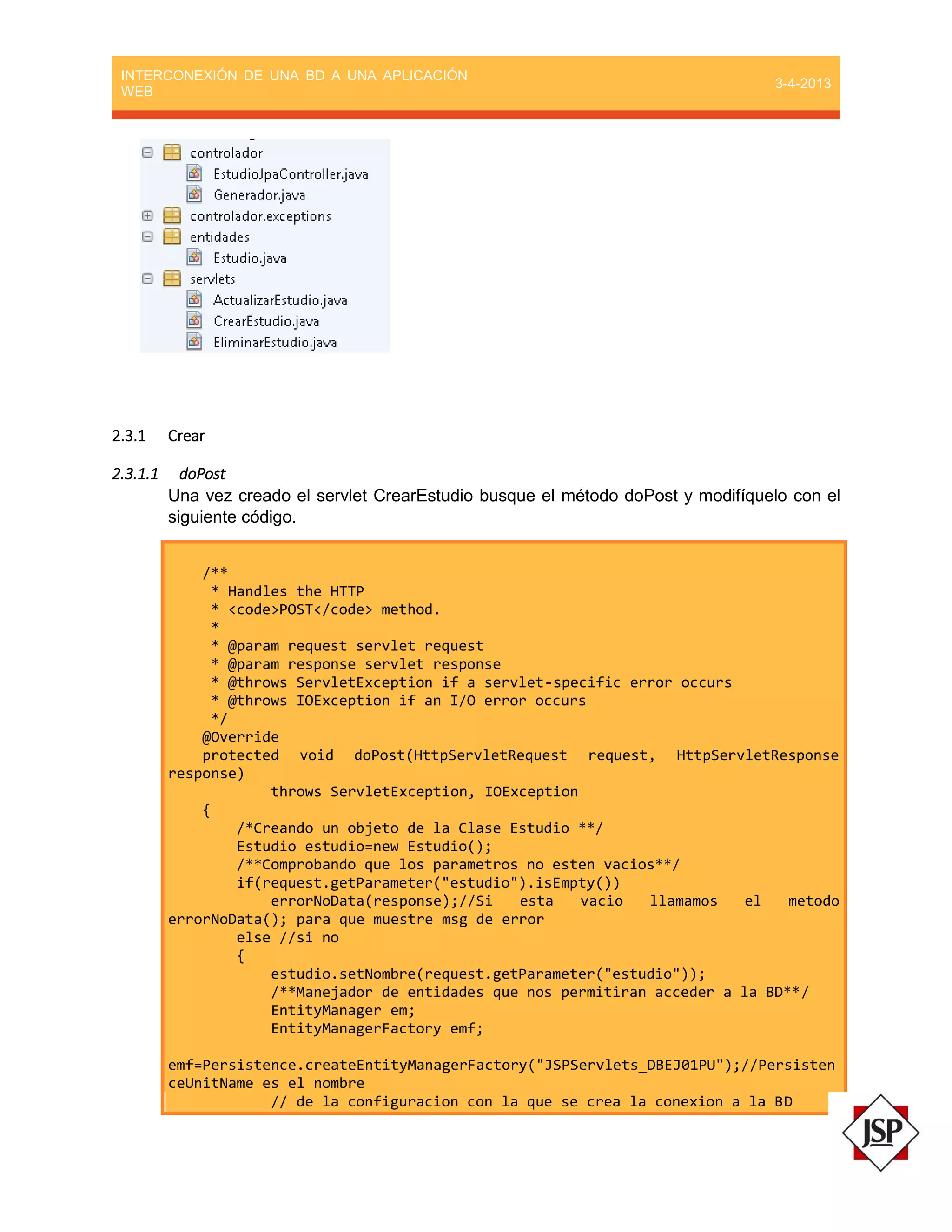 INTERCONEXIÓN DE UNA BD A UNA APLICACIÓN
WEB
3-4-2013
2.3.1 Crear
2.3.1.1 doPost
Una vez creado el servlet CrearEstudio busque el método doPost y modifíquelo con el
siguiente código.
/**
* Handles the HTTP
* <code>POST</code> method.
*
* @param request servlet request
* @param response servlet response
* @throws ServletException if a servlet-specific error occurs
* @throws IOException if an I/O error occurs
*/
@Override
protected void doPost(HttpServletRequest request, HttpServletResponse
response)
throws ServletException, IOException
{
/*Creando un objeto de la Clase Estudio **/
Estudio estudio=new Estudio();
/**Comprobando que los parametros no esten vacios**/
if(request.getParameter("estudio").isEmpty())
errorNoData(response);//Si esta vacio llamamos el metodo
errorNoData(); para que muestre msg de error
else //si no
{
estudio.setNombre(request.getParameter("estudio"));
/**Manejador de entidades que nos permitiran acceder a la BD**/
EntityManager em;
EntityManagerFactory emf;
emf=Persistence.createEntityManagerFactory("JSPServlets_DBEJ01PU");//Persisten
ceUnitName es el nombre
// de la configuracion con la que se crea la conexion a la BD
 