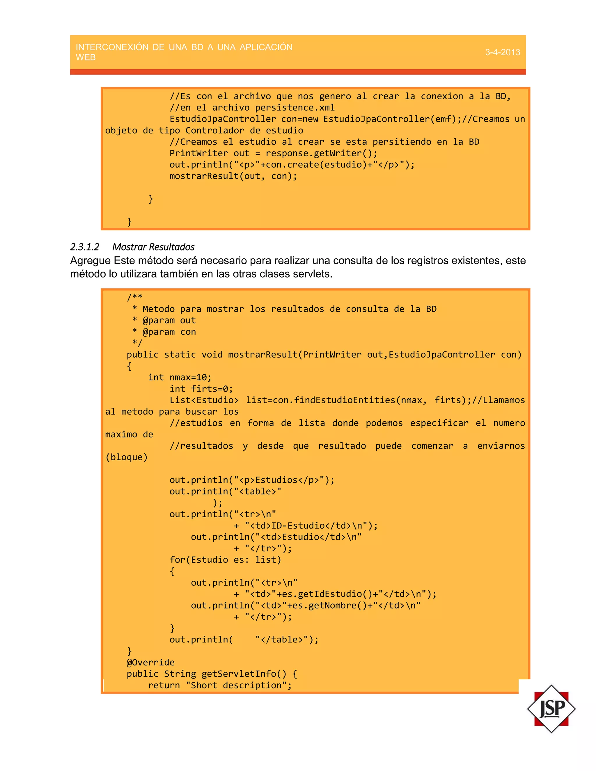 INTERCONEXIÓN DE UNA BD A UNA APLICACIÓN
WEB
3-4-2013
//Es con el archivo que nos genero al crear la conexion a la BD,
//en el archivo persistence.xml
EstudioJpaController con=new EstudioJpaController(emf);//Creamos un
objeto de tipo Controlador de estudio
//Creamos el estudio al crear se esta persitiendo en la BD
PrintWriter out = response.getWriter();
out.println("<p>"+con.create(estudio)+"</p>");
mostrarResult(out, con);
}
}
2.3.1.2 Mostrar Resultados
Agregue Este método será necesario para realizar una consulta de los registros existentes, este
método lo utilizara también en las otras clases servlets.
/**
* Metodo para mostrar los resultados de consulta de la BD
* @param out
* @param con
*/
public static void mostrarResult(PrintWriter out,EstudioJpaController con)
{
int nmax=10;
int firts=0;
List<Estudio> list=con.findEstudioEntities(nmax, firts);//Llamamos
al metodo para buscar los
//estudios en forma de lista donde podemos especificar el numero
maximo de
//resultados y desde que resultado puede comenzar a enviarnos
(bloque)
out.println("<p>Estudios</p>");
out.println("<table>"
);
out.println("<tr>n"
+ "<td>ID-Estudio</td>n");
out.println("<td>Estudio</td>n"
+ "</tr>");
for(Estudio es: list)
{
out.println("<tr>n"
+ "<td>"+es.getIdEstudio()+"</td>n");
out.println("<td>"+es.getNombre()+"</td>n"
+ "</tr>");
}
out.println( "</table>");
}
@Override
public String getServletInfo() {
return "Short description";
 