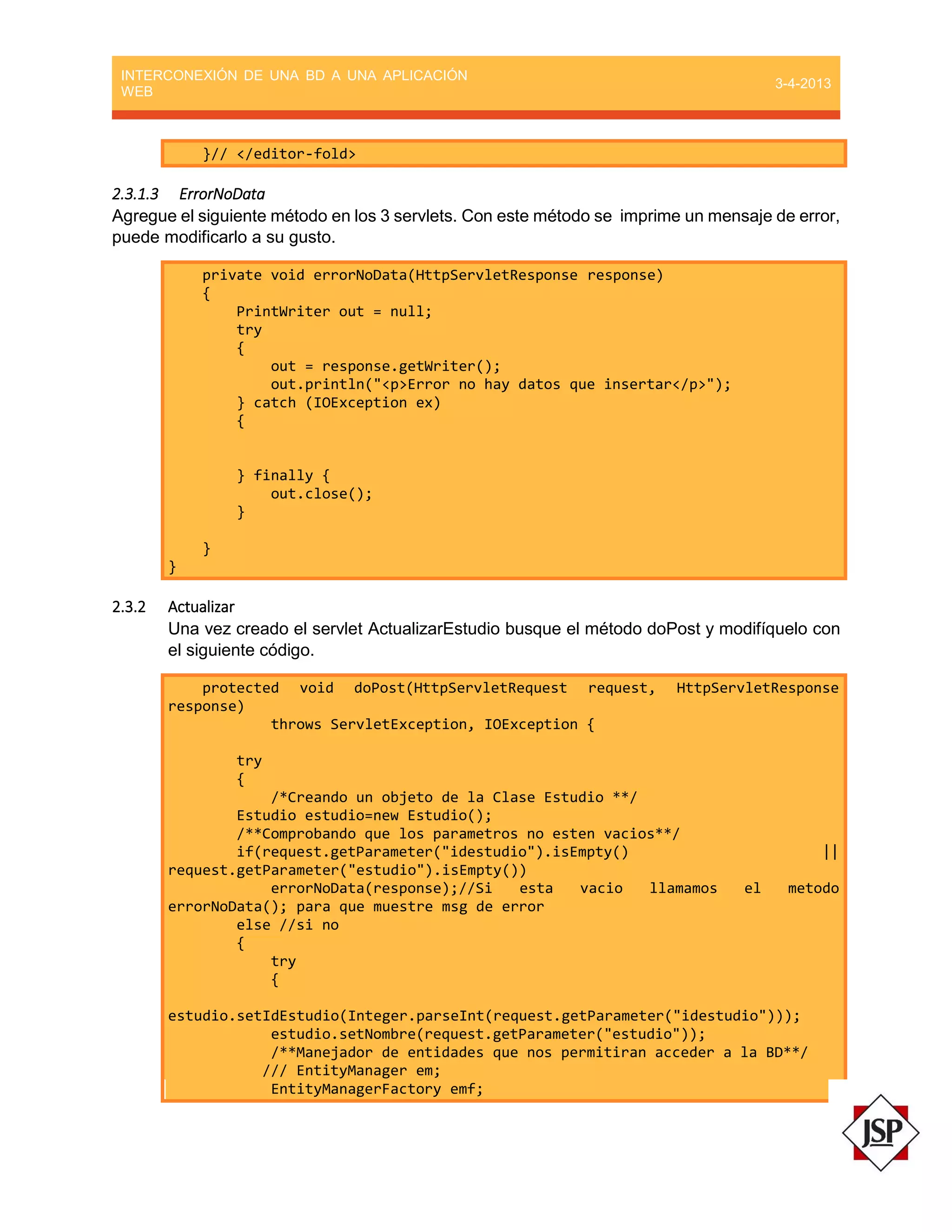 INTERCONEXIÓN DE UNA BD A UNA APLICACIÓN
WEB
3-4-2013
}// </editor-fold>
2.3.1.3 ErrorNoData
Agregue el siguiente método en los 3 servlets. Con este método se imprime un mensaje de error,
puede modificarlo a su gusto.
private void errorNoData(HttpServletResponse response)
{
PrintWriter out = null;
try
{
out = response.getWriter();
out.println("<p>Error no hay datos que insertar</p>");
} catch (IOException ex)
{
} finally {
out.close();
}
}
}
2.3.2 Actualizar
Una vez creado el servlet ActualizarEstudio busque el método doPost y modifíquelo con
el siguiente código.
protected void doPost(HttpServletRequest request, HttpServletResponse
response)
throws ServletException, IOException {
try
{
/*Creando un objeto de la Clase Estudio **/
Estudio estudio=new Estudio();
/**Comprobando que los parametros no esten vacios**/
if(request.getParameter("idestudio").isEmpty() ||
request.getParameter("estudio").isEmpty())
errorNoData(response);//Si esta vacio llamamos el metodo
errorNoData(); para que muestre msg de error
else //si no
{
try
{
estudio.setIdEstudio(Integer.parseInt(request.getParameter("idestudio")));
estudio.setNombre(request.getParameter("estudio"));
/**Manejador de entidades que nos permitiran acceder a la BD**/
/// EntityManager em;
EntityManagerFactory emf;
 