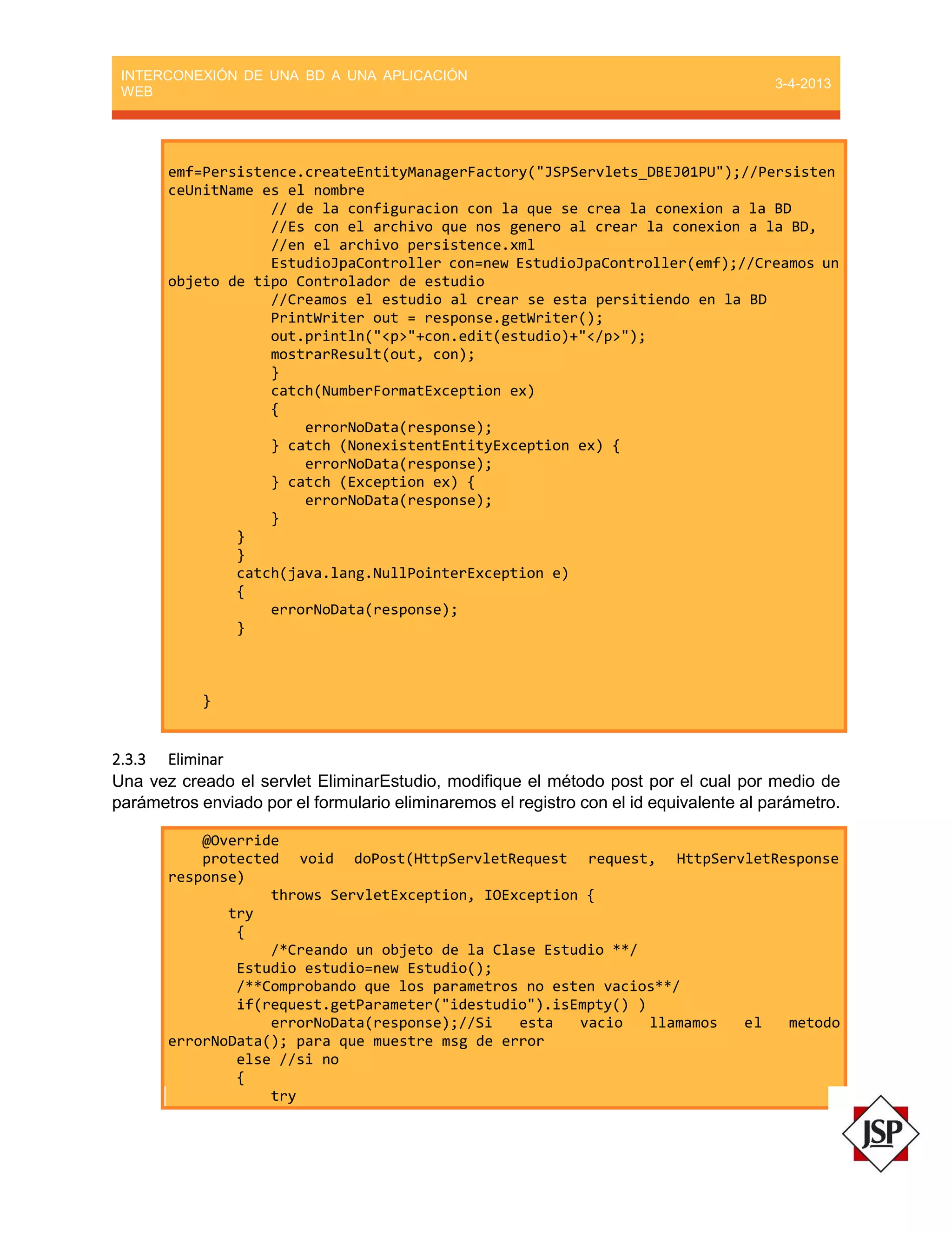 INTERCONEXIÓN DE UNA BD A UNA APLICACIÓN
WEB
3-4-2013
emf=Persistence.createEntityManagerFactory("JSPServlets_DBEJ01PU");//Persisten
ceUnitName es el nombre
// de la configuracion con la que se crea la conexion a la BD
//Es con el archivo que nos genero al crear la conexion a la BD,
//en el archivo persistence.xml
EstudioJpaController con=new EstudioJpaController(emf);//Creamos un
objeto de tipo Controlador de estudio
//Creamos el estudio al crear se esta persitiendo en la BD
PrintWriter out = response.getWriter();
out.println("<p>"+con.edit(estudio)+"</p>");
mostrarResult(out, con);
}
catch(NumberFormatException ex)
{
errorNoData(response);
} catch (NonexistentEntityException ex) {
errorNoData(response);
} catch (Exception ex) {
errorNoData(response);
}
}
}
catch(java.lang.NullPointerException e)
{
errorNoData(response);
}
}
2.3.3 Eliminar
Una vez creado el servlet EliminarEstudio, modifique el método post por el cual por medio de
parámetros enviado por el formulario eliminaremos el registro con el id equivalente al parámetro.
@Override
protected void doPost(HttpServletRequest request, HttpServletResponse
response)
throws ServletException, IOException {
try
{
/*Creando un objeto de la Clase Estudio **/
Estudio estudio=new Estudio();
/**Comprobando que los parametros no esten vacios**/
if(request.getParameter("idestudio").isEmpty() )
errorNoData(response);//Si esta vacio llamamos el metodo
errorNoData(); para que muestre msg de error
else //si no
{
try
 