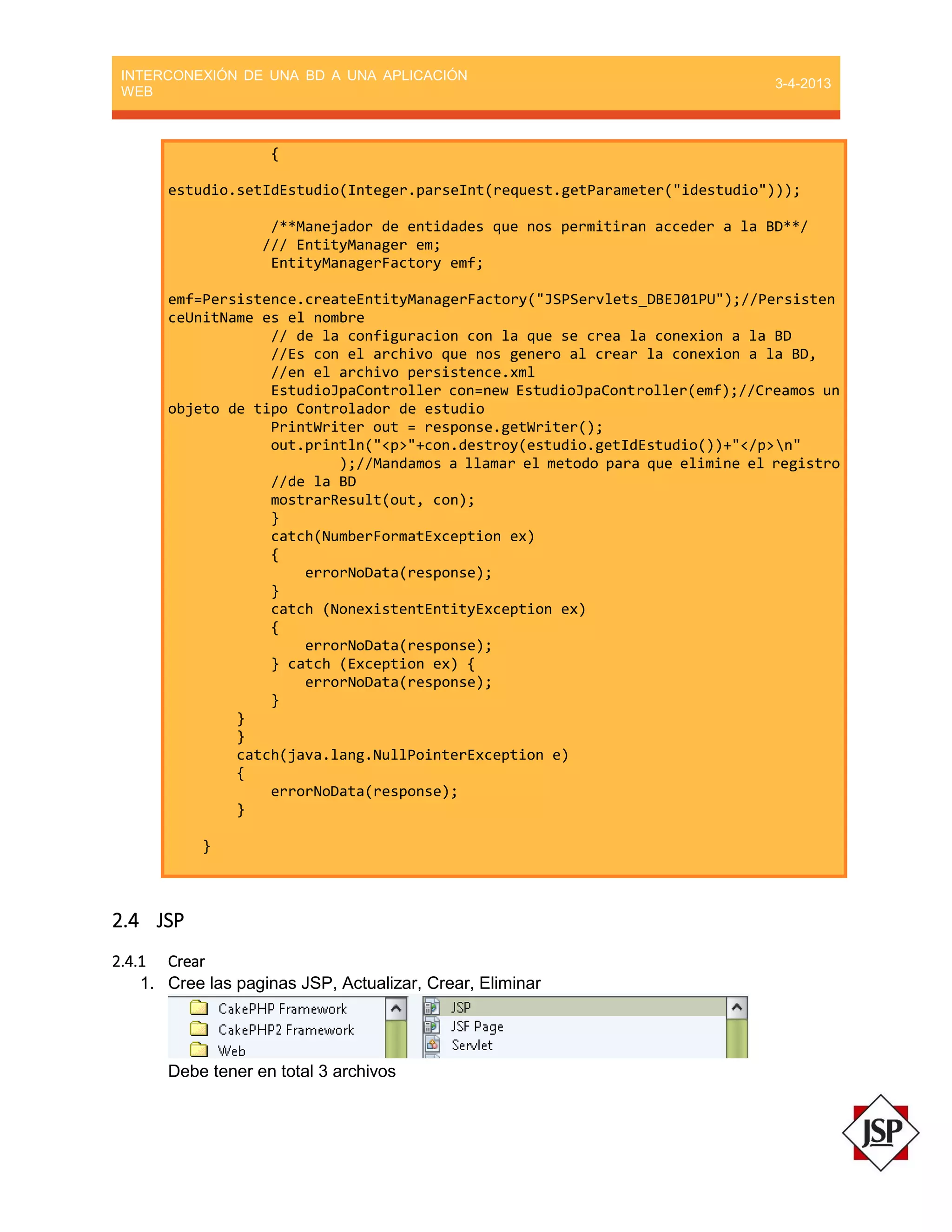 INTERCONEXIÓN DE UNA BD A UNA APLICACIÓN
WEB
3-4-2013
{
estudio.setIdEstudio(Integer.parseInt(request.getParameter("idestudio")));
/**Manejador de entidades que nos permitiran acceder a la BD**/
/// EntityManager em;
EntityManagerFactory emf;
emf=Persistence.createEntityManagerFactory("JSPServlets_DBEJ01PU");//Persisten
ceUnitName es el nombre
// de la configuracion con la que se crea la conexion a la BD
//Es con el archivo que nos genero al crear la conexion a la BD,
//en el archivo persistence.xml
EstudioJpaController con=new EstudioJpaController(emf);//Creamos un
objeto de tipo Controlador de estudio
PrintWriter out = response.getWriter();
out.println("<p>"+con.destroy(estudio.getIdEstudio())+"</p>n"
);//Mandamos a llamar el metodo para que elimine el registro
//de la BD
mostrarResult(out, con);
}
catch(NumberFormatException ex)
{
errorNoData(response);
}
catch (NonexistentEntityException ex)
{
errorNoData(response);
} catch (Exception ex) {
errorNoData(response);
}
}
}
catch(java.lang.NullPointerException e)
{
errorNoData(response);
}
}
2.4 JSP
2.4.1 Crear
1. Cree las paginas JSP, Actualizar, Crear, Eliminar
Debe tener en total 3 archivos
 