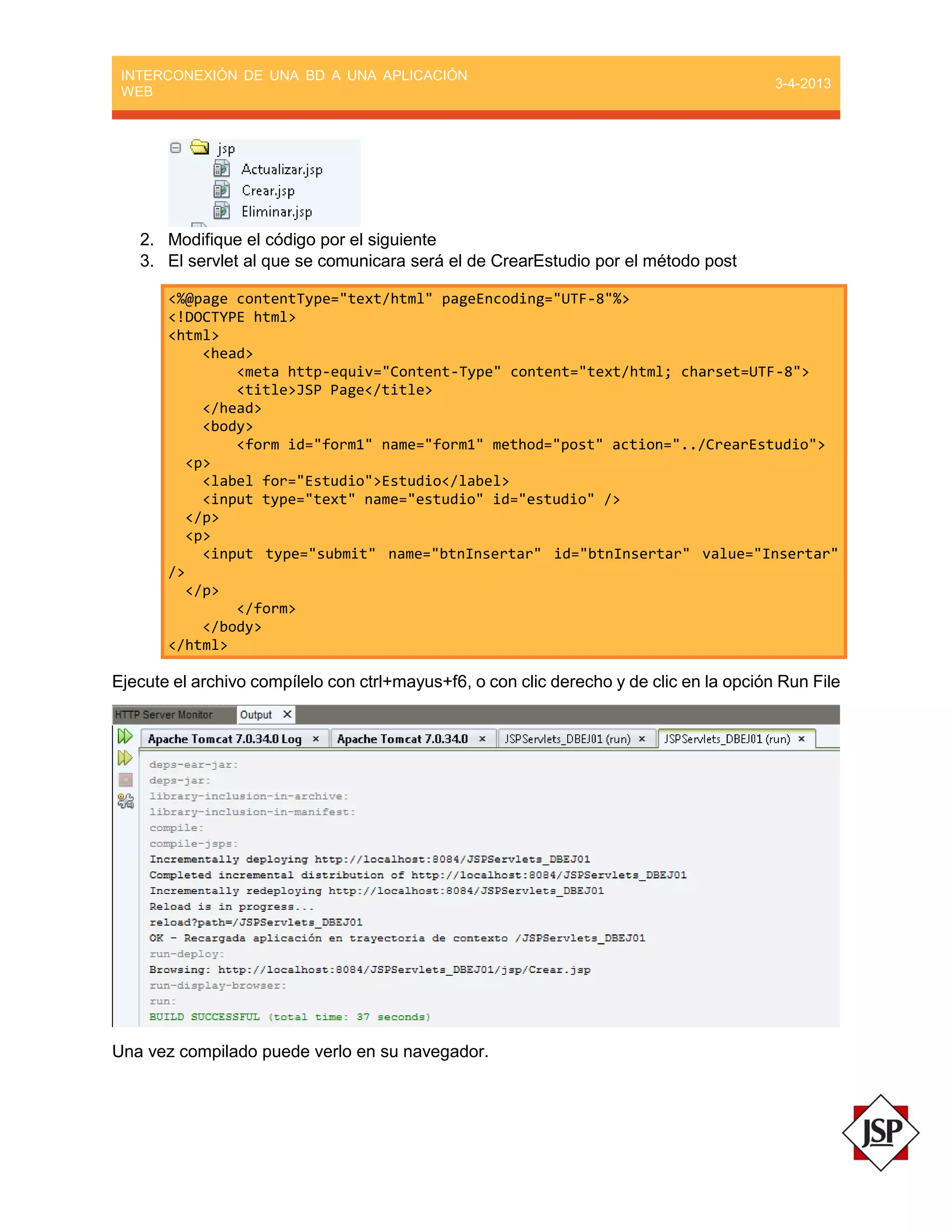 INTERCONEXIÓN DE UNA BD A UNA APLICACIÓN
WEB
3-4-2013
2. Modifique el código por el siguiente
3. El servlet al que se comunicara será el de CrearEstudio por el método post
<%@page contentType="text/html" pageEncoding="UTF-8"%>
<!DOCTYPE html>
<html>
<head>
<meta http-equiv="Content-Type" content="text/html; charset=UTF-8">
<title>JSP Page</title>
</head>
<body>
<form id="form1" name="form1" method="post" action="../CrearEstudio">
<p>
<label for="Estudio">Estudio</label>
<input type="text" name="estudio" id="estudio" />
</p>
<p>
<input type="submit" name="btnInsertar" id="btnInsertar" value="Insertar"
/>
</p>
</form>
</body>
</html>
Ejecute el archivo compílelo con ctrl+mayus+f6, o con clic derecho y de clic en la opción Run File
Una vez compilado puede verlo en su navegador.
 