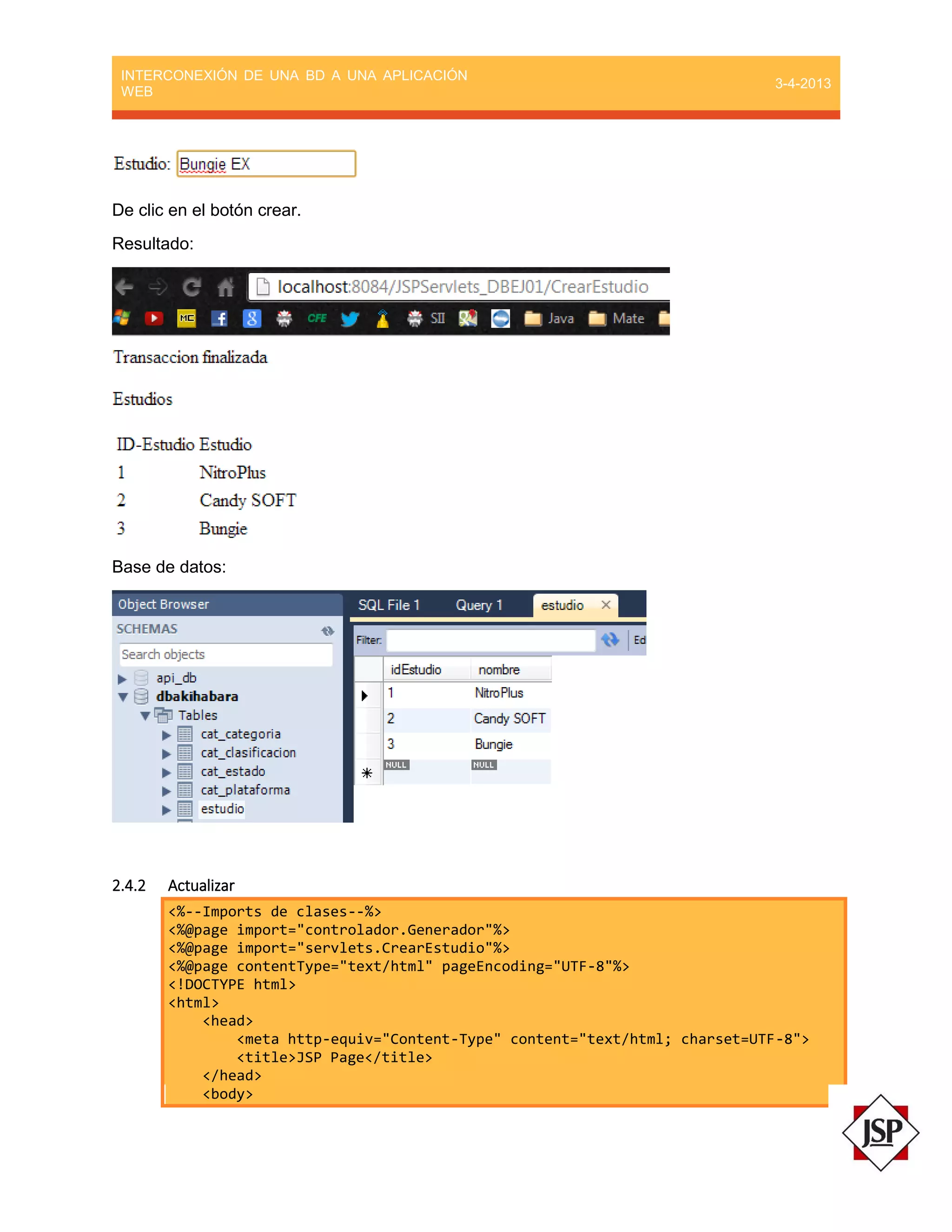 INTERCONEXIÓN DE UNA BD A UNA APLICACIÓN
WEB
3-4-2013
De clic en el botón crear.
Resultado:
Base de datos:
2.4.2 Actualizar
<%--Imports de clases--%>
<%@page import="controlador.Generador"%>
<%@page import="servlets.CrearEstudio"%>
<%@page contentType="text/html" pageEncoding="UTF-8"%>
<!DOCTYPE html>
<html>
<head>
<meta http-equiv="Content-Type" content="text/html; charset=UTF-8">
<title>JSP Page</title>
</head>
<body>
 