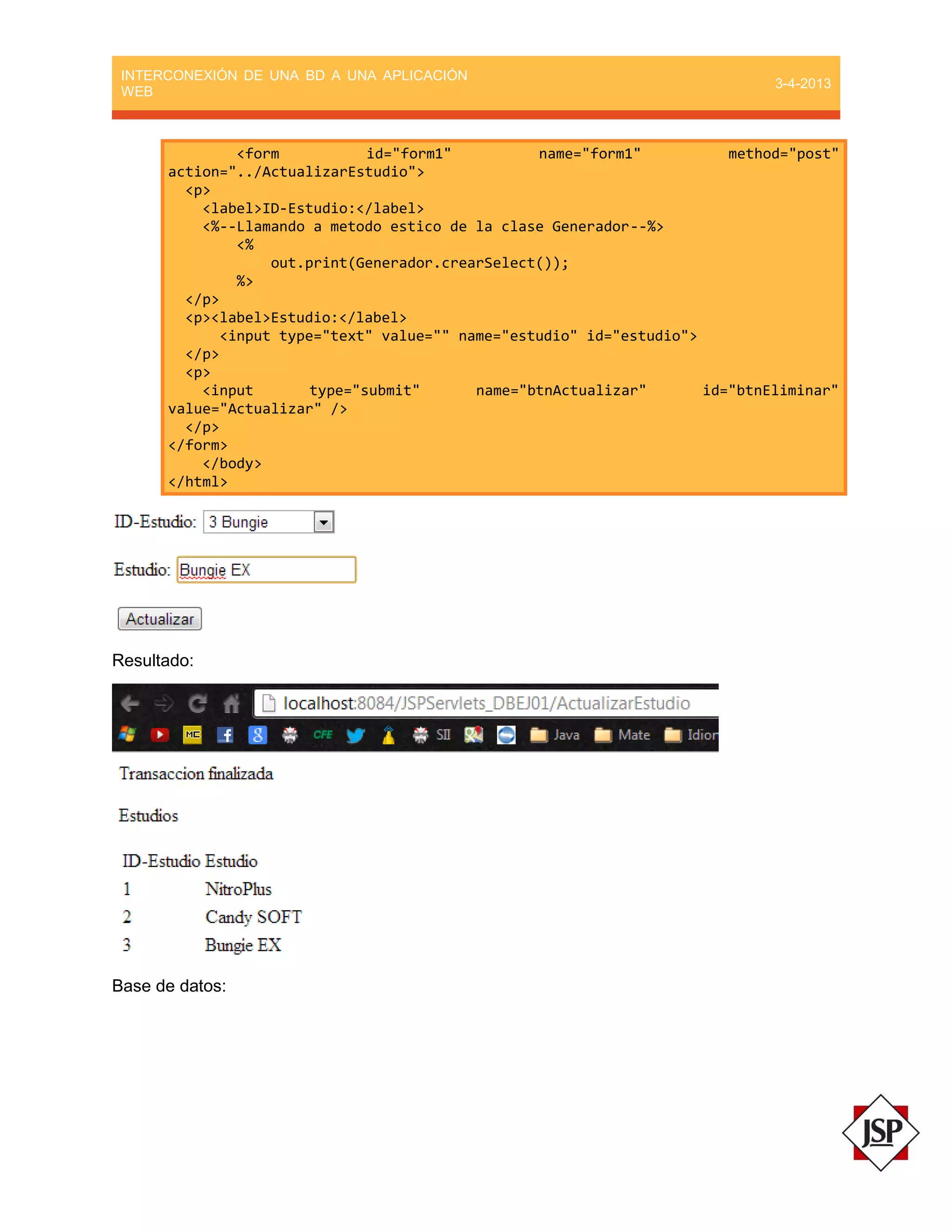 INTERCONEXIÓN DE UNA BD A UNA APLICACIÓN
WEB
3-4-2013
<form id="form1" name="form1" method="post"
action="../ActualizarEstudio">
<p>
<label>ID-Estudio:</label>
<%--Llamando a metodo estico de la clase Generador--%>
<%
out.print(Generador.crearSelect());
%>
</p>
<p><label>Estudio:</label>
<input type="text" value="" name="estudio" id="estudio">
</p>
<p>
<input type="submit" name="btnActualizar" id="btnEliminar"
value="Actualizar" />
</p>
</form>
</body>
</html>
Resultado:
Base de datos:
 