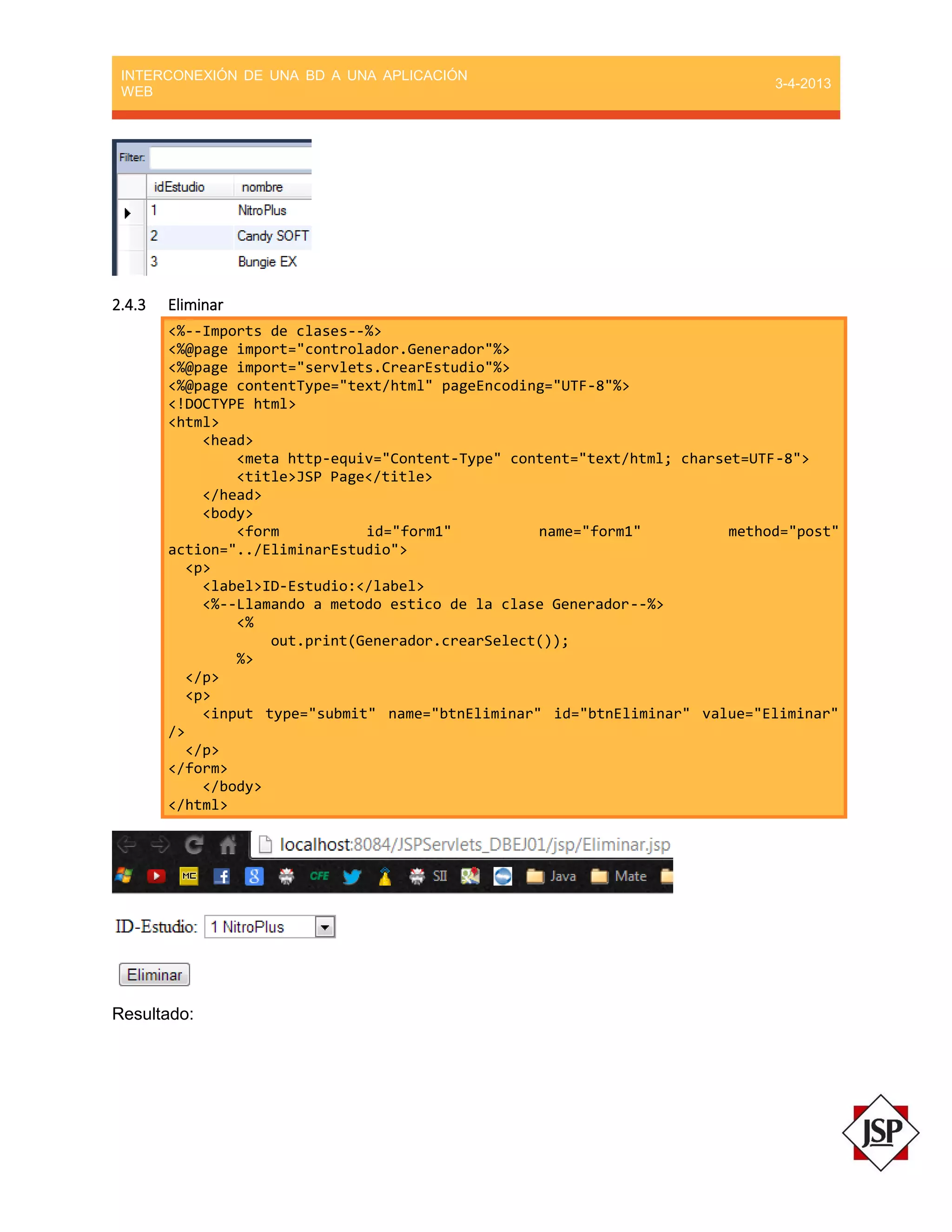 INTERCONEXIÓN DE UNA BD A UNA APLICACIÓN
WEB
3-4-2013
2.4.3 Eliminar
<%--Imports de clases--%>
<%@page import="controlador.Generador"%>
<%@page import="servlets.CrearEstudio"%>
<%@page contentType="text/html" pageEncoding="UTF-8"%>
<!DOCTYPE html>
<html>
<head>
<meta http-equiv="Content-Type" content="text/html; charset=UTF-8">
<title>JSP Page</title>
</head>
<body>
<form id="form1" name="form1" method="post"
action="../EliminarEstudio">
<p>
<label>ID-Estudio:</label>
<%--Llamando a metodo estico de la clase Generador--%>
<%
out.print(Generador.crearSelect());
%>
</p>
<p>
<input type="submit" name="btnEliminar" id="btnEliminar" value="Eliminar"
/>
</p>
</form>
</body>
</html>
Resultado:
 