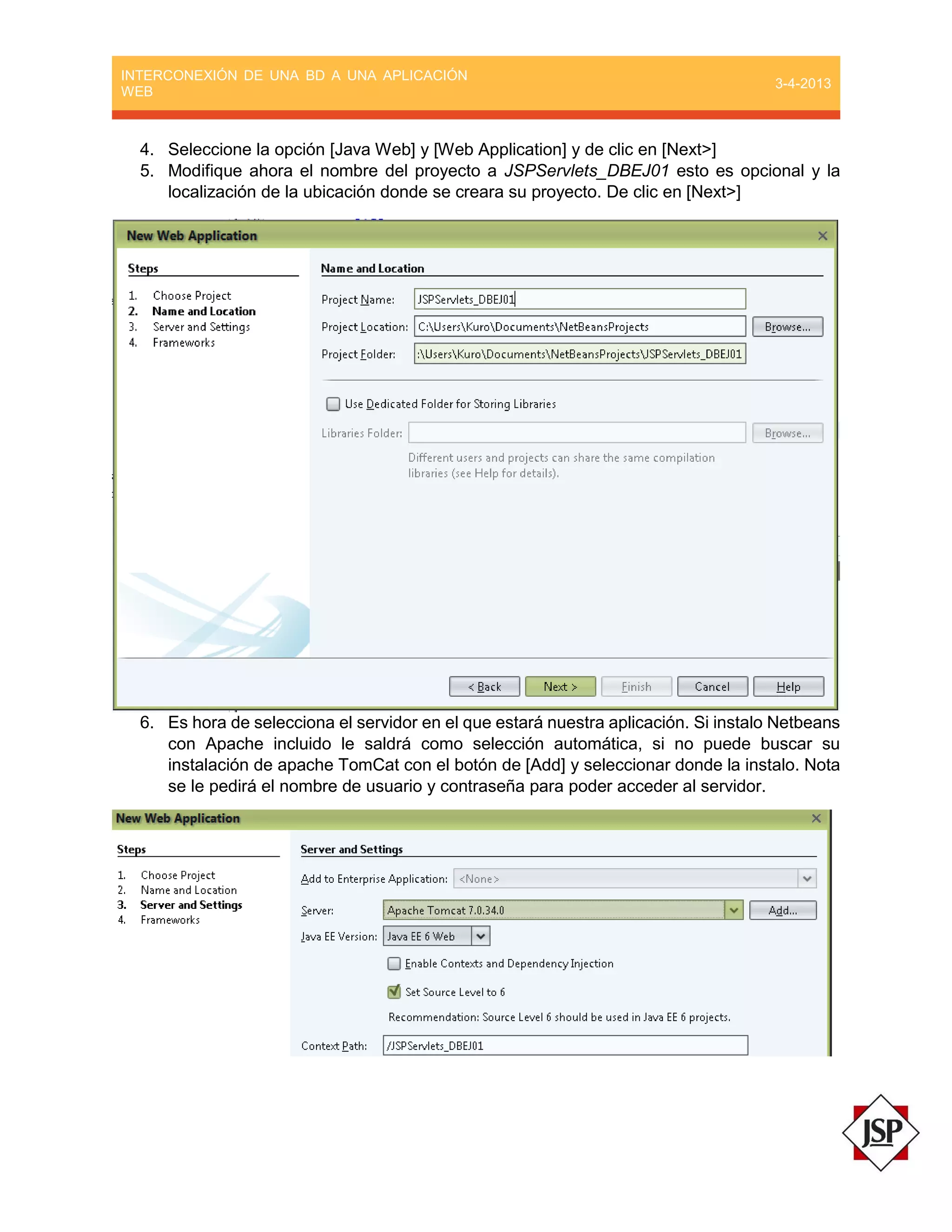 INTERCONEXIÓN DE UNA BD A UNA APLICACIÓN
WEB
3-4-2013
4. Seleccione la opción [Java Web] y [Web Application] y de clic en [Next>]
5. Modifique ahora el nombre del proyecto a JSPServlets_DBEJ01 esto es opcional y la
localización de la ubicación donde se creara su proyecto. De clic en [Next>]
6. Es hora de selecciona el servidor en el que estará nuestra aplicación. Si instalo Netbeans
con Apache incluido le saldrá como selección automática, si no puede buscar su
instalación de apache TomCat con el botón de [Add] y seleccionar donde la instalo. Nota
se le pedirá el nombre de usuario y contraseña para poder acceder al servidor.
 