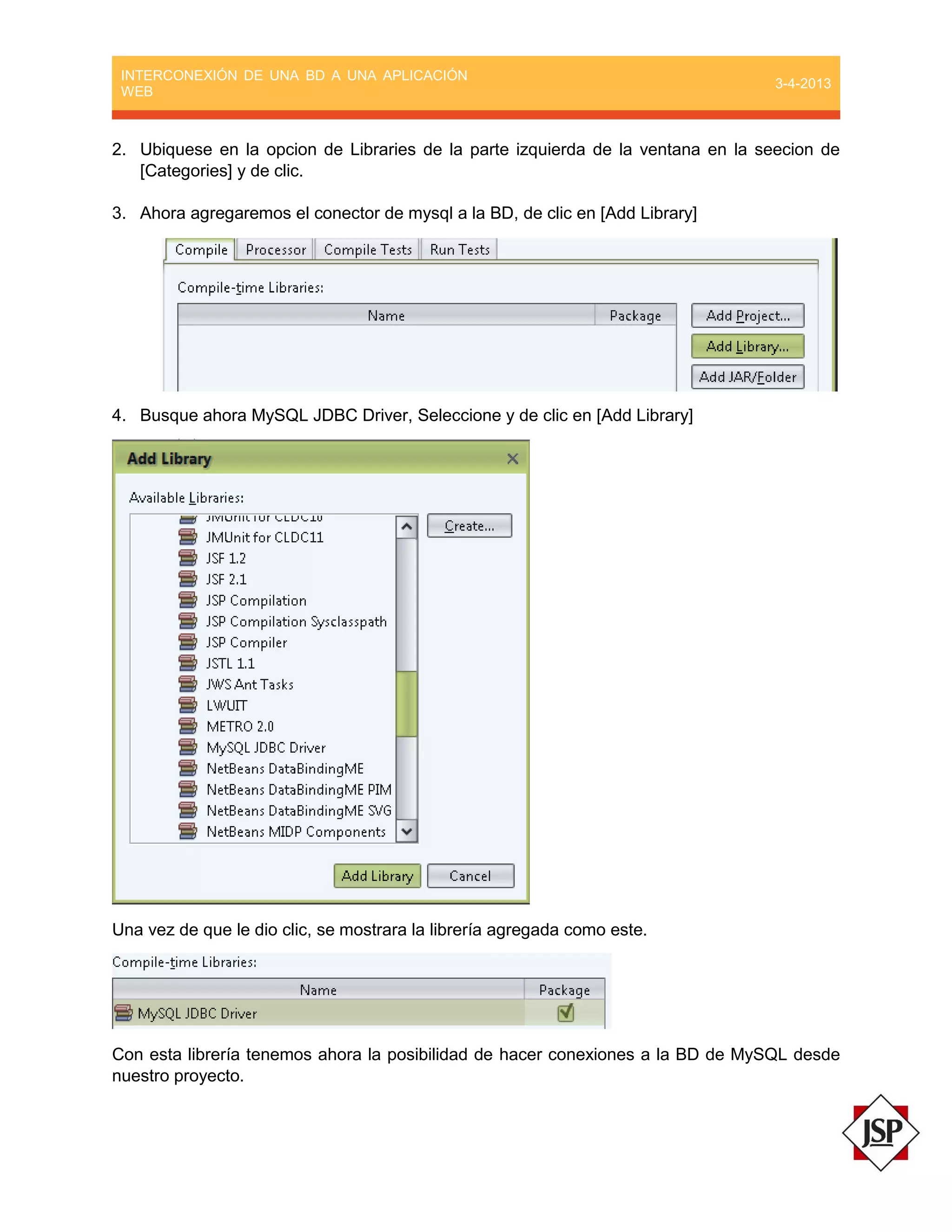 INTERCONEXIÓN DE UNA BD A UNA APLICACIÓN
WEB
3-4-2013
2. Ubiquese en la opcion de Libraries de la parte izquierda de la ventana en la seecion de
[Categories] y de clic.
3. Ahora agregaremos el conector de mysql a la BD, de clic en [Add Library]
4. Busque ahora MySQL JDBC Driver, Seleccione y de clic en [Add Library]
Una vez de que le dio clic, se mostrara la librería agregada como este.
Con esta librería tenemos ahora la posibilidad de hacer conexiones a la BD de MySQL desde
nuestro proyecto.
 
