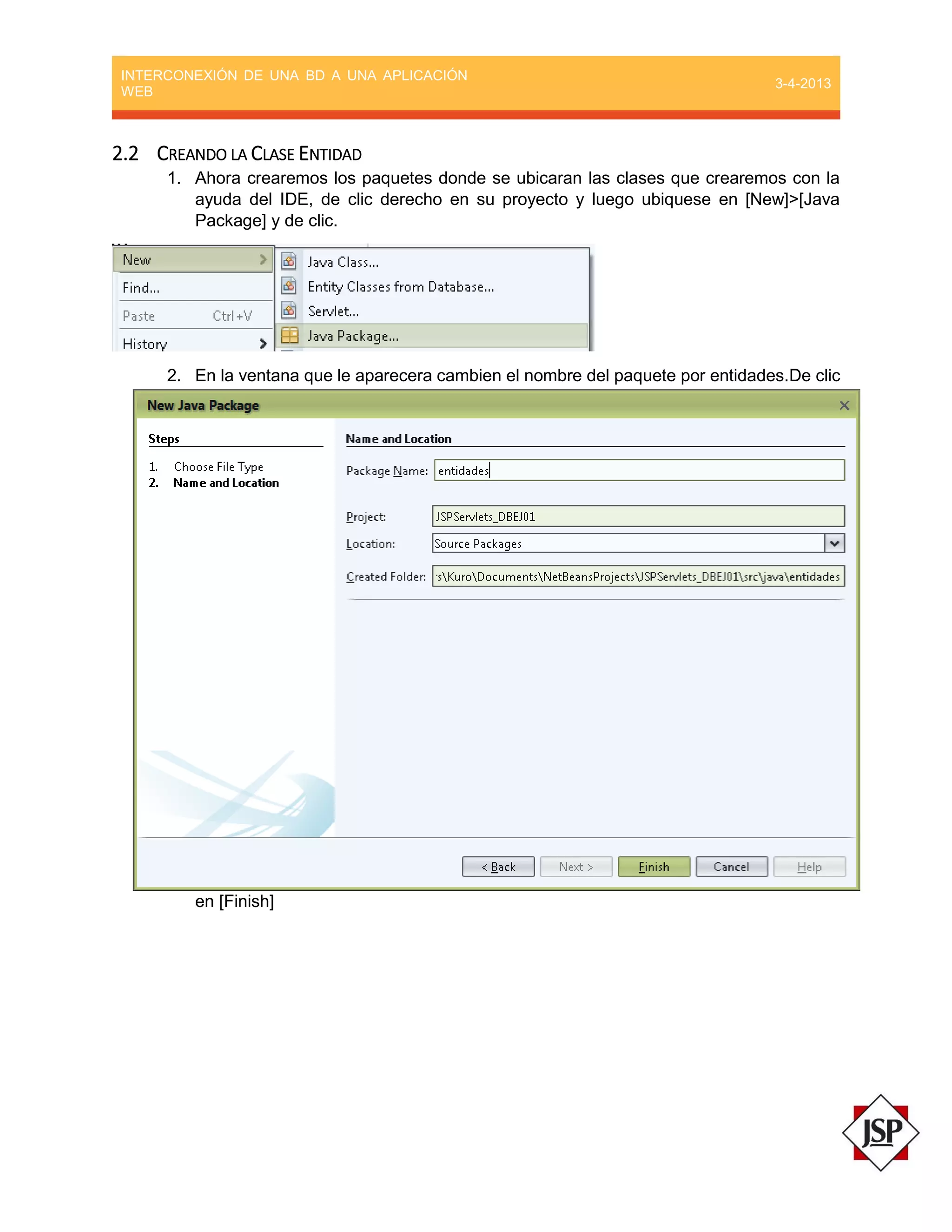 INTERCONEXIÓN DE UNA BD A UNA APLICACIÓN
WEB
3-4-2013
2.2 CREANDO LA CLASE ENTIDAD
1. Ahora crearemos los paquetes donde se ubicaran las clases que crearemos con la
ayuda del IDE, de clic derecho en su proyecto y luego ubiquese en [New]>[Java
Package] y de clic.
2. En la ventana que le aparecera cambien el nombre del paquete por entidades.De clic
en [Finish]
 