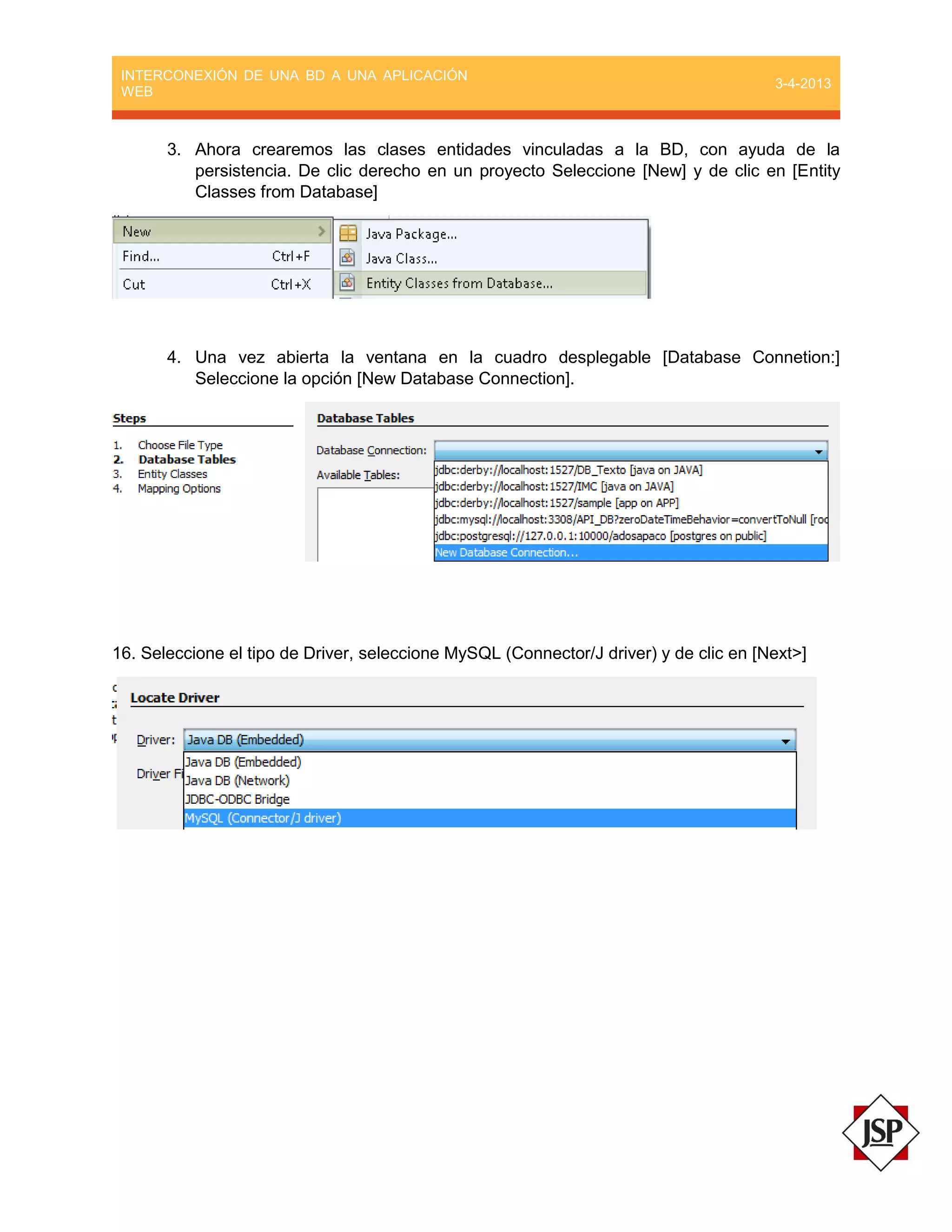 INTERCONEXIÓN DE UNA BD A UNA APLICACIÓN
WEB
3-4-2013
3. Ahora crearemos las clases entidades vinculadas a la BD, con ayuda de la
persistencia. De clic derecho en un proyecto Seleccione [New] y de clic en [Entity
Classes from Database]
4. Una vez abierta la ventana en la cuadro desplegable [Database Connetion:]
Seleccione la opción [New Database Connection].
16. Seleccione el tipo de Driver, seleccione MySQL (Connector/J driver) y de clic en [Next>]
 