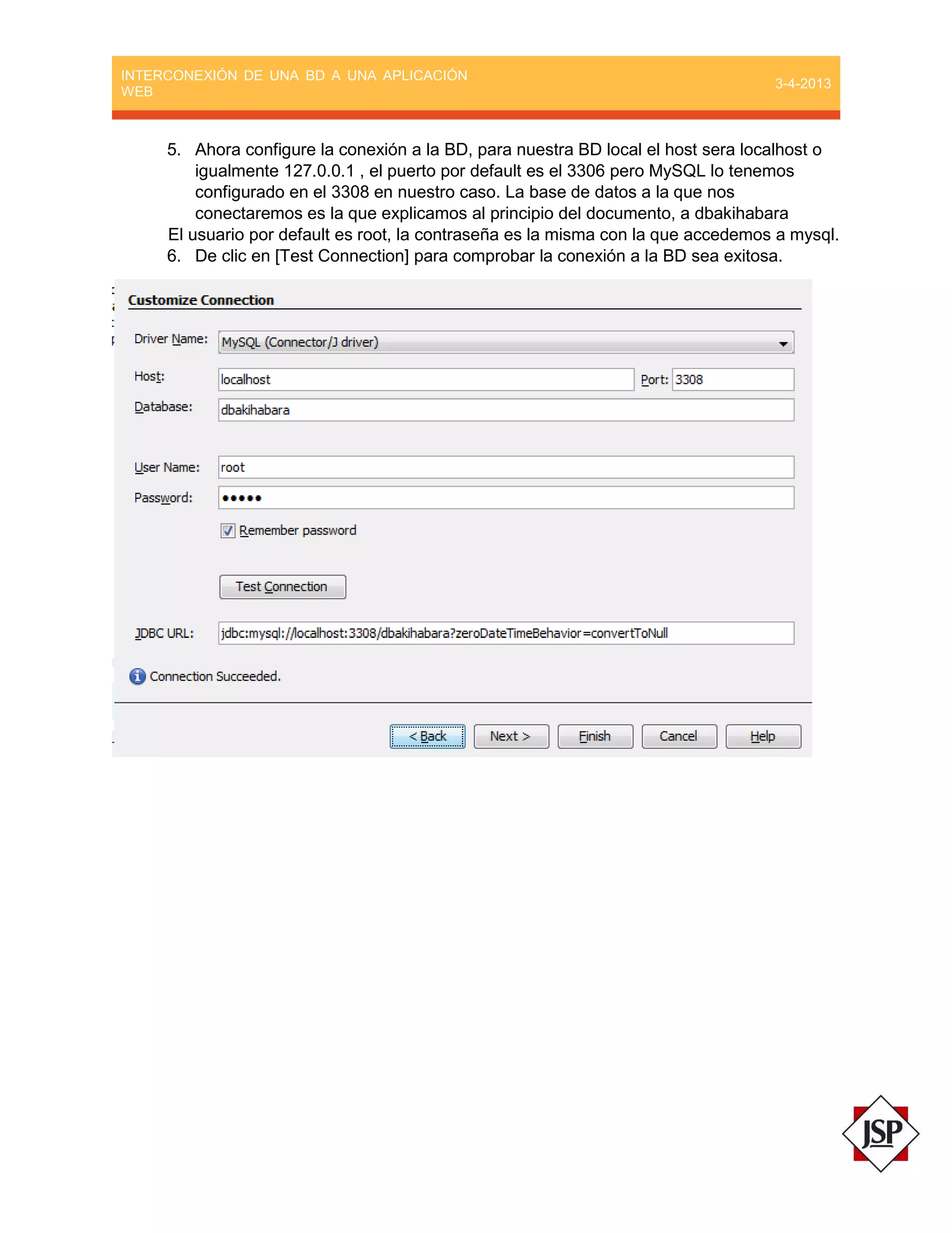INTERCONEXIÓN DE UNA BD A UNA APLICACIÓN
WEB
3-4-2013
5. Ahora configure la conexión a la BD, para nuestra BD local el host sera localhost o
igualmente 127.0.0.1 , el puerto por default es el 3306 pero MySQL lo tenemos
configurado en el 3308 en nuestro caso. La base de datos a la que nos
conectaremos es la que explicamos al principio del documento, a dbakihabara
El usuario por default es root, la contraseña es la misma con la que accedemos a mysql.
6. De clic en [Test Connection] para comprobar la conexión a la BD sea exitosa.
 