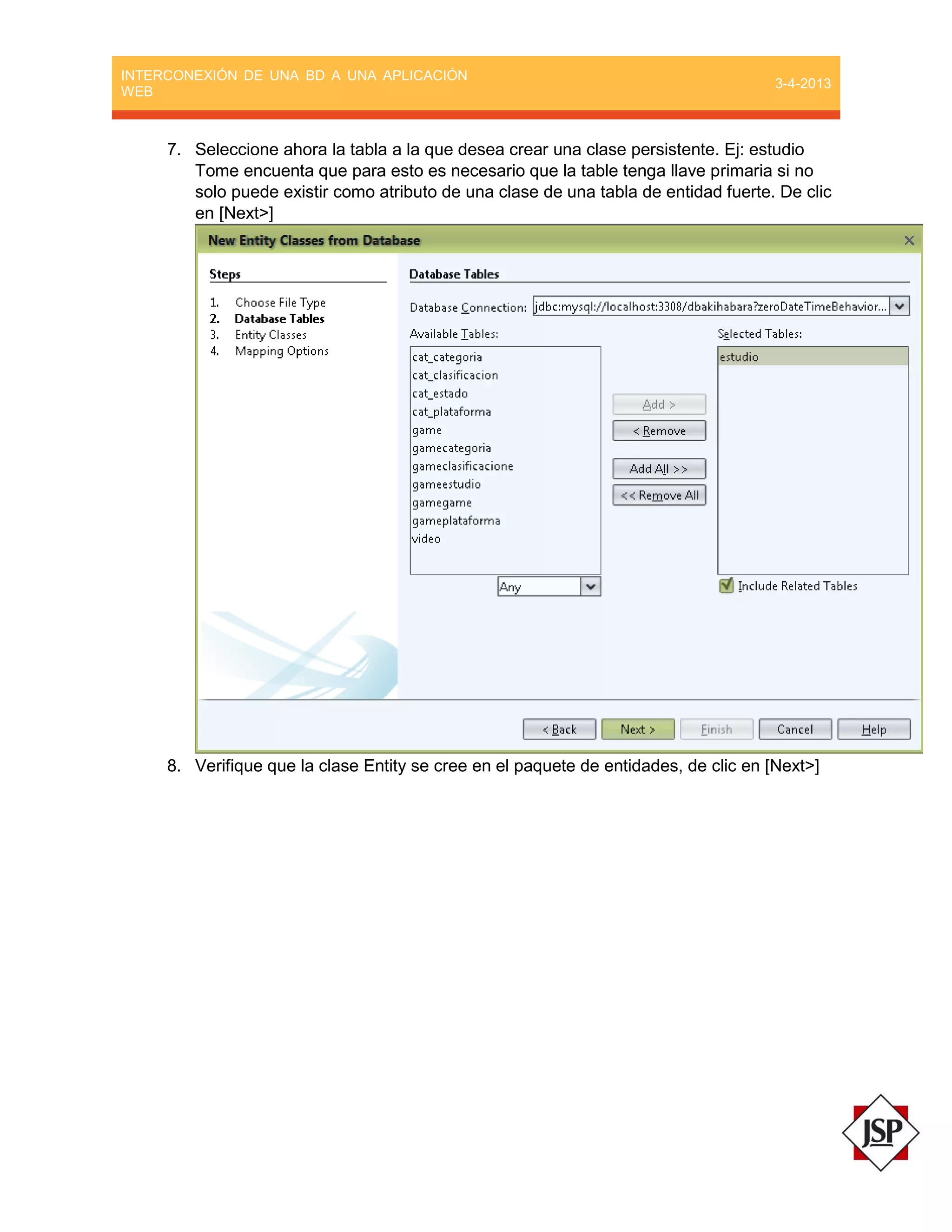 INTERCONEXIÓN DE UNA BD A UNA APLICACIÓN
WEB
3-4-2013
7. Seleccione ahora la tabla a la que desea crear una clase persistente. Ej: estudio
Tome encuenta que para esto es necesario que la table tenga llave primaria si no
solo puede existir como atributo de una clase de una tabla de entidad fuerte. De clic
en [Next>]
8. Verifique que la clase Entity se cree en el paquete de entidades, de clic en [Next>]
 