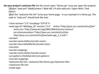 Set your project's welcome file (let the server open "Home.jsp" once you open the project)
Open "web.xml" (WebContent / Web-INF / R-click web.xml / Open With / Text
Editor)
Set the "welcome-file-list" to be your home page - In our example it is Home.jsp. The
code in "web.xml" should look like that:
<?xml version="1.0" encoding="UTF-8"?>
<web-app id="WebApp_ID" version="2.4" xmlns="http://java.sun.com/xml/ns/j2ee"
xmlns:xsi="http://www.w3.org/2001/XMLSchema-instance"
xsi:schemaLocation="http://java.sun.com/xml/ns/j2ee
http://java.sun.com/xml/ns/j2ee/web-app_2_4.xsd">
<servlet>
<servlet-name>Hello</servlet-name>
<servlet-class>HelloWorld</servlet-class>
</servlet>
<servlet-mapping>
<servlet-name>Hello</servlet-name>
<url-pattern>/HelloServlet</url-pattern>
</servlet-mapping>
<welcome-file-list> <welcome-file>Home.jsp</welcome-file>
</welcome-file-list>
</web-app>
 