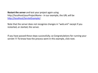 Restart the server and test your project again using
http://localhost/yourProjectName - in our example, the URL will be
http://localhost/ServletExample/.
Note that the server does not recognize changes in "web.xml" except if you
restarted, or started, the server.
If you have passed these steps successfully; so Congratulations for running your
servlet !!! To know how the process went in this example, click next.
 