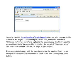 Note that this URL, http://localhost/ServletExample does not refer to a certain file,
it refers to the project "ServletExample"; In this case, the server looks for a
"Welcome-file" in "web.xml" and replies to the request using this file. In case the
server did not find a "Welcome-file", it displays the so called "Directory-Listing"
that shows links to the HTML and JSP pages of your project.
The user starts to interact with the page by entering the required fields - in our
example we have only one field which is "color" - and then clicking the submit
button.
 