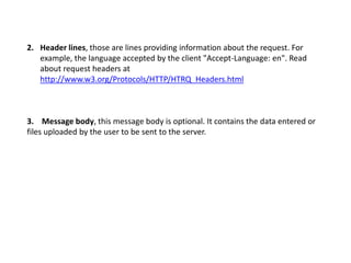 2. Header lines, those are lines providing information about the request. For
example, the language accepted by the client "Accept-Language: en". Read
about request headers at
http://www.w3.org/Protocols/HTTP/HTRQ_Headers.html
3. Message body, this message body is optional. It contains the data entered or
files uploaded by the user to be sent to the server.
 