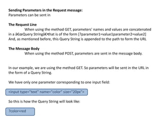 Sending Parameters in the Request message:
Parameters can be sent in
The Request Line
When using the method GET, parameters' names and values are concatenated
in a â€œQuery Stringâ€•that is of the form [?parameter1=value1parameter2=value2]
And, as mentioned before, this Query String is appended to the path to form the URL
The Message Body
When using the method POST, parameters are sent in the message body.
In our example, we are using the method GET. So parameters will be sent in the URL in
the form of a Query String.
We have only one parameter corresponding to one input field:
<input type="text" name="color" size="20px">
So this is how the Query String will look like:
?color=red
 