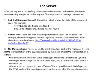 The Server
After the request is successfully formulated and submitted to the server, the server
starts creating a response to this request. This response is a message that contains:
1. An initial Response line: AKA Status Line, which shows the state of the requested
page. For example:
HTTP/1.0 200 OK, if page was found.
TTP/1.0 404 Not Found, if page was not found
2. Header lines: Those are lines providing information about the response. For
example, the content type of the message body Content-Type: text/html. Read
about Response headers at http://www.w3.org/Protocols/rfc2616/rfc2616-
sec14.html#sec14.17
3. The Message body: This is, for us, the most important part of the response. It is the
HTML representation of the page requested by the client. This HTML representation is
either:
Pre-constructed; in case of Static WebPages, and Client-Side scripted Dynamic
WebPages as each page has its code prewritten, and is sent to the client once it is
requested, or
Constructed on request; in case of Server-Side scripted Dynamic WebPages, as
the HTML code of the page is generated by the server after the page is requested.
 