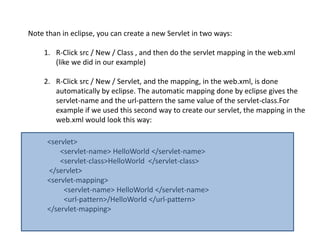 Note than in eclipse, you can create a new Servlet in two ways:
1. R-Click src / New / Class , and then do the servlet mapping in the web.xml
(like we did in our example)
2. R-Click src / New / Servlet, and the mapping, in the web.xml, is done
automatically by eclipse. The automatic mapping done by eclipse gives the
servlet-name and the url-pattern the same value of the servlet-class.For
example if we used this second way to create our servlet, the mapping in the
web.xml would look this way:
<servlet>
<servlet-name> HelloWorld </servlet-name>
<servlet-class>HelloWorld </servlet-class>
</servlet>
<servlet-mapping>
<servlet-name> HelloWorld </servlet-name>
<url-pattern>/HelloWorld </url-pattern>
</servlet-mapping>
 