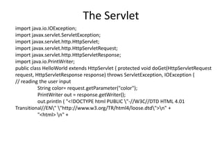 The Servlet
import java.io.IOException;
import javax.servlet.ServletException;
import javax.servlet.http.HttpServlet;
import javax.servlet.http.HttpServletRequest;
import javax.servlet.http.HttpServletResponse;
import java.io.PrintWriter;
public class HelloWorld extends HttpServlet { protected void doGet(HttpServletRequest
request, HttpServletResponse response) throws ServletException, IOException {
// reading the user input
String color= request.getParameter("color");
PrintWriter out = response.getWriter();
out.println ( "<!DOCTYPE html PUBLIC "-//W3C//DTD HTML 4.01
Transitional//EN" "http://www.w3.org/TR/html4/loose.dtd">n" +
"<html> n" +
 