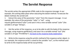 The Servlet Response
The servlet writes the appropriate HTML code to the response message. In our
example, this writing takes place when executing the doGet method. To execute the
doGet method, the servlet will:
1. Extract the value of the parameter "color" from the request message - In our
example, the value of the parameter "color" is "red" - using
request.getParameter("color") and save it into a new variable named "color" (the
variable is of type "String").
2. Get the writer of the response, so as to be able to edit the body of the response
message, using response.getWriter(); and save it to a variable named "out" (the
variable is of type "PrintWriter"). Go back to the response body explanation.
3. Write to the response using the println method of the response writer object. In
our example, the response writer is saved to the variable "out", so the method used
to write to the response body will be out.println().
 