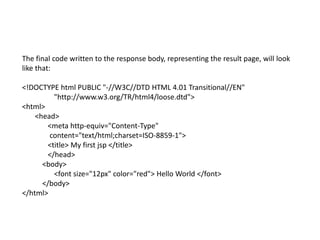 The final code written to the response body, representing the result page, will look
like that:
<!DOCTYPE html PUBLIC "-//W3C//DTD HTML 4.01 Transitional//EN"
"http://www.w3.org/TR/html4/loose.dtd">
<html>
<head>
<meta http-equiv="Content-Type"
content="text/html;charset=ISO-8859-1">
<title> My first jsp </title>
</head>
<body>
<font size="12px" color="red"> Hello World </font>
</body>
</html>
 