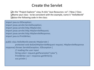 Create the Servlet
In the "Project Explorer" view, R-click "Java Resources: src" / New / Class
Name your class - to be consistent with the example, name it "HelloWorld"
place the following code in the class:
import java.io.IOException;
import javax.servlet.ServletException;
import javax.servlet.http.HttpServlet;
import javax.servlet.http.HttpServletRequest;
import javax.servlet.http.HttpServletResponse;
import java.io.PrintWriter;
public class HelloWorld extends HttpServlet {
protected void doGet(HttpServletRequest request, HttpServletResponse
response) throws ServletException, IOException {
// reading the user input
String color= request.getParameter("color");
PrintWriter out = response.getWriter();
out.println (
 