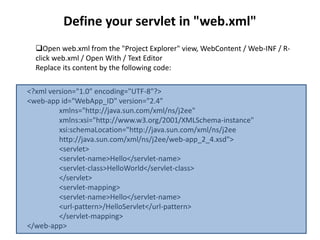 Define your servlet in "web.xml"
Open web.xml from the "Project Explorer" view, WebContent / Web-INF / R-
click web.xml / Open With / Text Editor
Replace its content by the following code:
<?xml version="1.0" encoding="UTF-8"?>
<web-app id="WebApp_ID" version="2.4"
xmlns="http://java.sun.com/xml/ns/j2ee"
xmlns:xsi="http://www.w3.org/2001/XMLSchema-instance"
xsi:schemaLocation="http://java.sun.com/xml/ns/j2ee
http://java.sun.com/xml/ns/j2ee/web-app_2_4.xsd">
<servlet>
<servlet-name>Hello</servlet-name>
<servlet-class>HelloWorld</servlet-class>
</servlet>
<servlet-mapping>
<servlet-name>Hello</servlet-name>
<url-pattern>/HelloServlet</url-pattern>
</servlet-mapping>
</web-app>
 