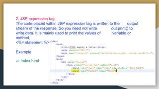 2. JSP expression tag
The code placed within JSP expression tag is written to the output
stream of the response. So you need not write out.print() to
write data. It is mainly used to print the values of variable or
method.
<%= statement %>
Example
a. index.html
 
