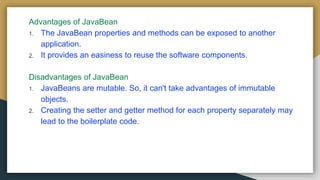Advantages of JavaBean
1. The JavaBean properties and methods can be exposed to another
application.
2. It provides an easiness to reuse the software components.
Disadvantages of JavaBean
1. JavaBeans are mutable. So, it can't take advantages of immutable
objects.
2. Creating the setter and getter method for each property separately may
lead to the boilerplate code.
 